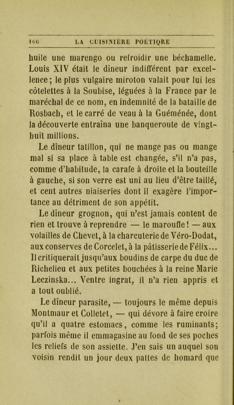 huile une marengo ou refroidir une béchamelle. Louis XIV était le dîneur indifférent par excel- lence; le plus vulgaire miroton valait pour lui les côtelettes à la Soubise, léguées à la France par le maréchal de ce nom, en indemnité de la bataille de Rosbach, et le carré de veau à la Guéménée, dont la découverte entraîna une banqueroute de vingt- huit millions. Le dîneur tatillon, qui ne mange pas ou mange mal si sa place à table est changée, s’il n’a pas, comme d’habitude, la carafe à droite et la bouteille à gauche, si son verre est uni au lieu d’être taillé, et cent autres niaiseries dont il exagère l’impor- tance au détriment de son appétit. Le dîneur grognon, qui n’est jamais content de rien et trouve à reprendre — le maroufle! — aux volailles de Chevet, à la charcuterie de Véro-Dodat, aux conserves de Corcelet,à la pâtisserie de Félix... Il critiquerait jusqu’aux boudins de carpe du duc de Richelieu et aux petites bouchées à la reine Marie Leczinska... Ventre ingrat, il n’a rien appris et a tout oublié. Le dîneur parasite, — toujours le même depuis Monlmaur et Collelet, — qui dévore à faire croire qu’il a quatre estomacs, comme les ruminants; parfois même il emmagasine au fond de ses poches les reliefs de son assiette. J’en sais un auquel son voisin rendit un jour deux pattes de homard que