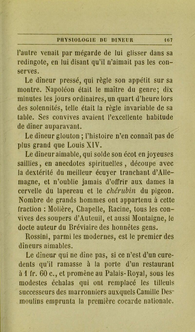 l’autre venait par mégarde de lui glisser dans sa redingote, en lui disant qu’il n’aimait pas les con- serves. Le dîneur pressé, qui règle son appétit sur sa montre. Napoléon était le maître du genre; dix minutes les jours ordinaires, un quart d’heure lors des solennités, telle était la règle invariable de sa table. Ses convives avaient l’excellente habitude de dîner auparavant. Le dîneur glouton ; l’histoire n’en connaît pas de plus grand que Louis XIV. Le dîneur aimable, qui solde son écot en joyeuses saillies, en anecdotes spirituelles, découpe avec la dextérité du meilleur écuyer tranchant d’Alle- magne, et n’oublie jamais d’offrir aux dames la cervelle du lapereau et le chérubin du pigeon. Nombre de grands hommes ont appartenu à cette fraction : Molière, Chapelle, Racine, tous les con- vives des soupers d’Auteuil, et aussi Montaigne, le docte auteur du Bréviaire des honnêtes gens. Rossini, parmi les modernes, est le premier des dîneurs aimables. Le dîneur qui ne dîne pas, si ce n’est d’un cure- dents qu’il ramasse à la porte d’un restaurant à 1 fr. 60 c., et promène au Palais-Royal, sous les modestes échalas qui ont remplacé les tilleuls successeurs des marronniers auxquels Camille Des- moulins emprunta la première cocarde nationale.