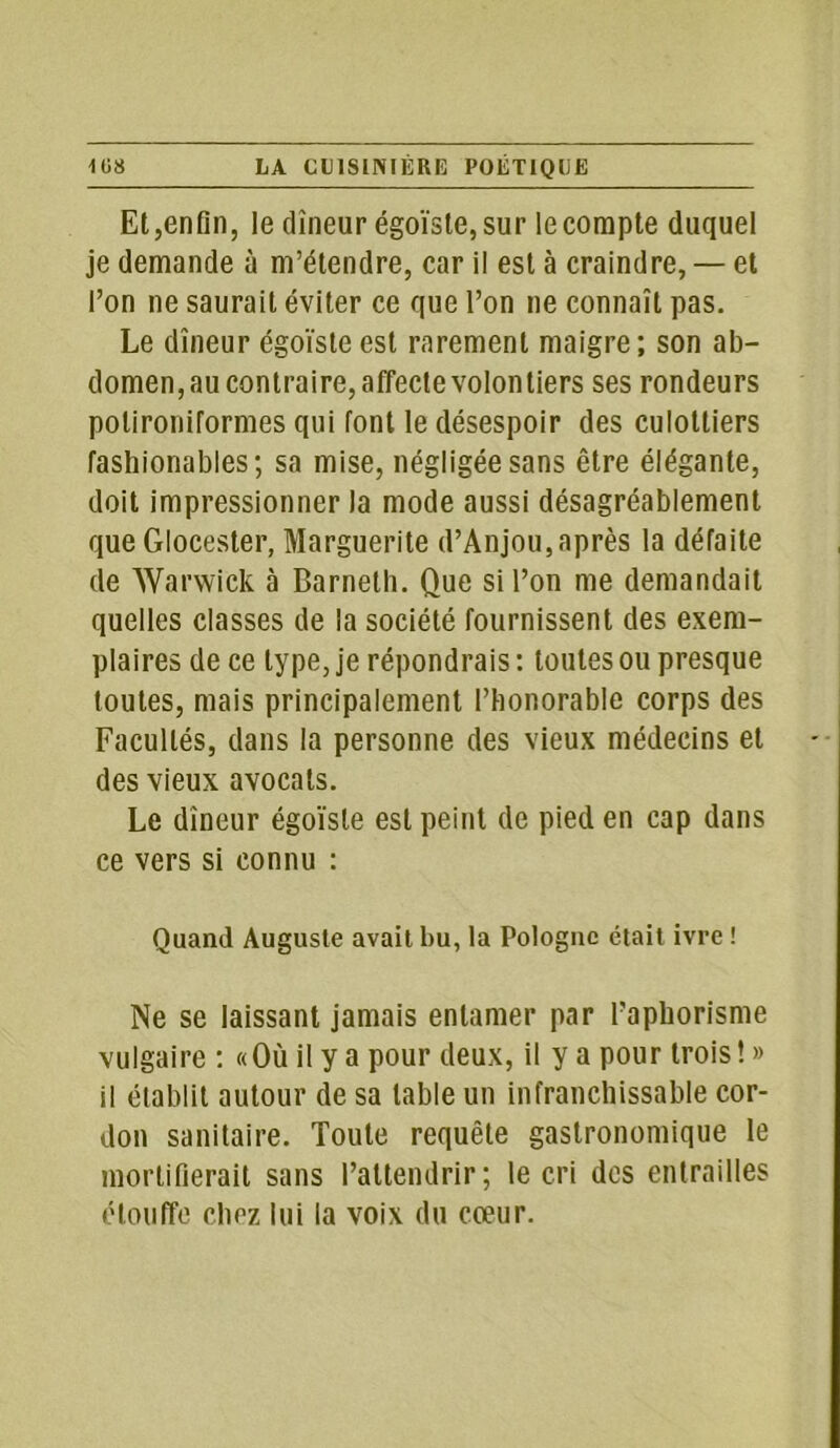Et,enfin, le dîneur égoïste, sur le compte duquel je demande à m’étendre, car i! est à craindre, — et l’on ne saurait éviter ce que l’on ne connaît pas. Le dîneur égoïste est rarement maigre; son ab- domen, au contraire, affecte volontiers ses rondeurs polironiformes qui font le désespoir des culottiers fashionables; sa mise, négligée sans être élégante, doit impressionner la mode aussi désagréablement que Glocester, Marguerite d’Anjou,après la défaite de Warwick à Barneth. Que si l’on me demandait quelles classes de la société fournissent des exem- plaires de ce type, je répondrais: toutes ou presque toutes, mais principalement l’honorable corps des Facultés, dans la personne des vieux médecins et des vieux avocats. Le dîneur égoïste est peint de pied en cap dans ce vers si connu : Quand Auguste avait bu, la Pologne était ivre ! Ne se laissant jamais entamer par l’aphorisme vulgaire : «Où il y a pour deux, il y a pour trois! » il établit autour de sa table un infranchissable cor- don sanitaire. Toute requête gastronomique le mortifierait sans l’attendrir; le cri des entrailles étouffe chez lui la voix du cœur.