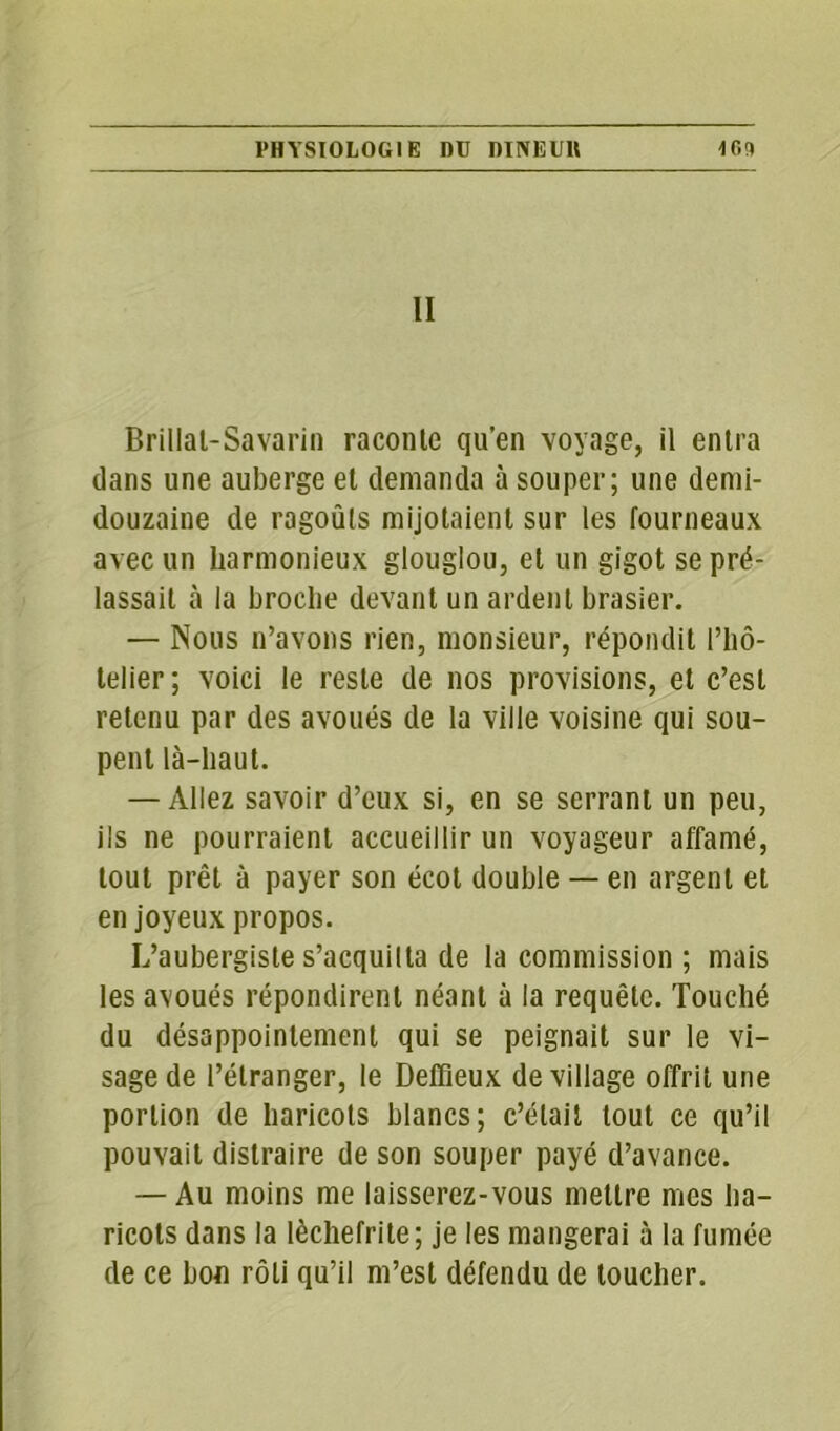 II Brillat-Savarin raconte qu’en voyage, il entra dans une auberge et demanda à souper; une demi- douzaine de ragoûts mijotaient sur les fourneaux avec un harmonieux glouglou, et un gigot se pré- lassait à la broche devant un ardent brasier. — Nous n’avons rien, monsieur, répondit l’hô- telier; voici le reste de nos provisions, et c’est retenu par des avoués de la ville voisine qui sou- pent là-haut. — Allez savoir d’eux si, en se serrant un peu, ils ne pourraient accueillir un voyageur affamé, tout prêt à payer son écot double — en argent et en joyeux propos. L’aubergiste s’acquitta de la commission ; mais les avoués répondirent néant à la requête. Touché du désappointement qui se peignait sur le vi- sage de l’étranger, le Deffieux de village offrit une portion de haricots blancs; c’était tout ce qu’il pouvait distraire de son souper payé d’avance. — Au moins me laisserez-vous mettre mes ha- ricots dans la lèchefrite; je les mangerai à la fumée de ce bon rôti qu’il m’est défendu de toucher.