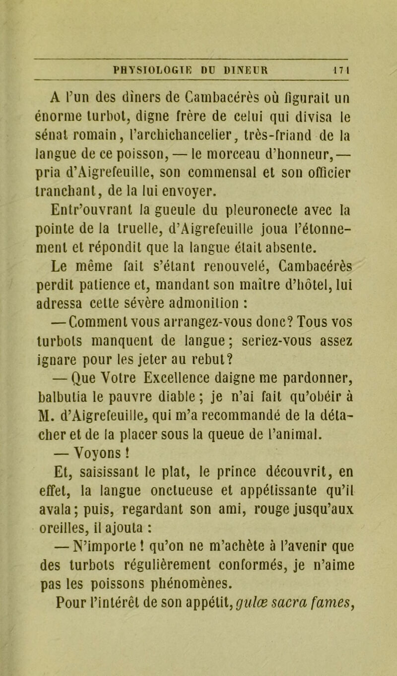 A l’un des dîners de Cambacérès où figurait un énorme turbot, digne frère de celui qui divisa le sénat romain, l'archichancelier, très-friand de la langue de ce poisson, — le morceau d’honneur,— pria d’Aigrefeuille, son commensal et son officier tranchant, de la lui envoyer. Entr’ouvrant la gueule du pleuronecte avec la pointe de la truelle, d’Aigrefeuille joua l’étonne- ment et répondit que la langue était absente. Le même fait s’étant renouvelé, Cambacérès perdit patience et, mandant son maître d’hôtel, lui adressa celte sévère admonition : — Comment vous arrangez-vous donc? Tous vos turbots manquent de langue; seriez-vous assez ignare pour les jeter au rebut? — Que Votre Excellence daigne me pardonner, balbutia le pauvre diable ; je n’ai fait qu’obéir à M. d’Aigrefeuille, qui m’a recommandé de la déta- cher et de la placer sous la queue de l’animal. — Voyons ! Et, saisissant le plat, le prince découvrit, en effet, la langue onctueuse et appétissante qu’il avala; puis, regardant son ami, rouge jusqu’aux oreilles, il ajouta : — N’importe ! qu’on ne m’achète à l’avenir que des turbots régulièrement conformés, je n’aime pas les poissons phénomènes. Pour l’intérêt de son appétit, gulæ sacra famés,