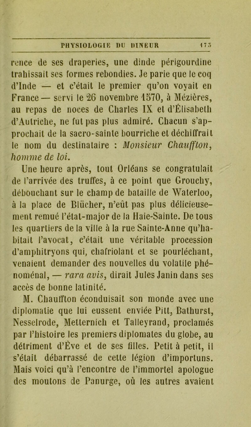 rence de ses draperies, une dinde périgourdine trahissait scs formes rebondies. Je parie que le coq d’Inde — et c’était le premier qu’on voyait en France — servi le 26 novembre 1570, à Mézières, au repas de noces de Charles IX et d’Élisabeth d’Autriche, ne fut pas plus admiré. Chacun s’ap- prochait de la sacro-sainte bourriche et déchiffrait le nom du destinataire : Monsieur Chauffton, homme de loi. Une heure après, tout Orléans se congratulait de l’arrivée des truffes, à ce point que Grouchy, débouchant sur le champ de bataille de Waterloo, à la place de Bliicher, n’eût pas plus délicieuse- ment remué l’état-major de la Haie-Sainte. De tous les quartiers de la ville à la rue Sainte-Anne qu’ha- bitait l’avocat, c’était une véritable procession d’amphitryons qui, chafriolant et se pourléchant, venaient demander des nouvelles du volatile phé- noménal, — rara avis, dirait Jules Janin dans ses accès de bonne latinité. M. Chauffton éconduisait son monde avec une diplomatie que lui eussent enviée Pitt, Bathurst, Nesselrode, Metternich et Talleyrand, proclamés par l’histoire les premiers diplomates du globe, au détriment d’Êve et de ses filles. Petit à petit, il s’était débarrassé de cette légion d’importuns. Mais voici qu’à l’encontre de l’immortel apologue des moutons de Panurge, où les autres avaient
