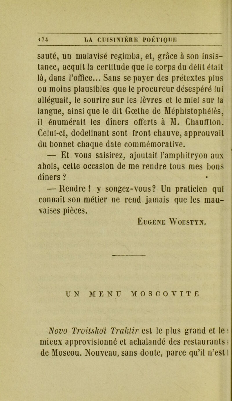 sauté, un malavisé regimba, et, grâce à son insis- tance, acquit la certitude que le corps du délit était là, dans l’ofïice... Sans se payer des prétextes plus ou moins plausibles que le procureur désespéré lui alléguait, le sourire sur les lèvres et le miel sur la langue, ainsi que le dit Goethe de Méphistophélès, il énumérait les dîners offerts à M. Cliauffton. Celui-ci, dodelinant sont front chauve, approuvait du bonnet chaque date commémorative. — Et vous saisirez, ajoutait l’amphitryon aux abois, cette occasion de me rendre tous mes bons dîners ? — Rendre! y songez-vous? Un praticien qui connaît son métier ne rend jamais que les mau- vaises pièces. Eugène Woestyn. UN ME N U MOSCOVITE ISovo TroiUkoï Traklir est le plus grand et le mieux approvisionné et achalandé des restaurants de Moscou. Nouveau, sans doute, parce qu’il n’est