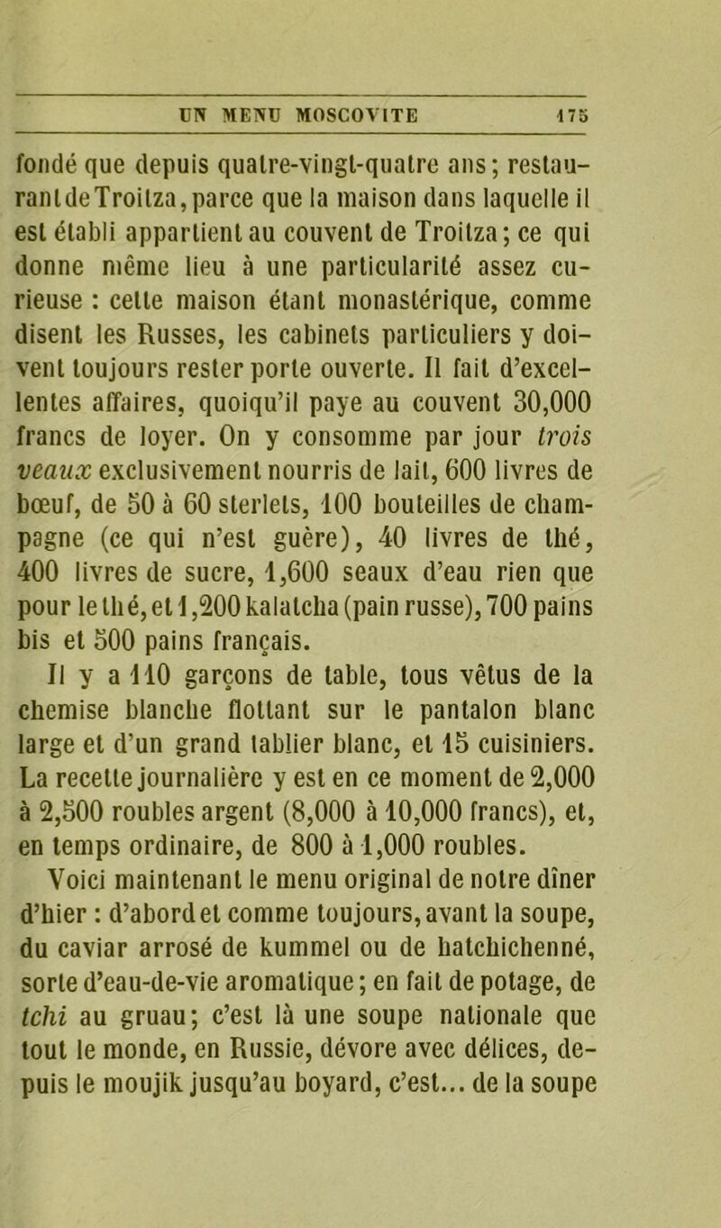 fondé que depuis quatre-vingl-quatre ans; restau- rant deTroitza,parce que la maison dans laquelle il est établi appartient au couvent de Troitza ; ce qui donne même lieu à une particularité assez cu- rieuse : celle maison étant monastérique, comme disent les Russes, les cabinets particuliers y doi- vent toujours rester porte ouverte. Il fait d’excel- lentes affaires, quoiqu’il paye au couvent 30,000 francs de loyer. On y consomme par jour trois veaux exclusivement nourris de lait, 600 livres de bœuf, de 50 à 60 sterlets, 100 bouteilles de cham- pagne (ce qui n’est guère), 40 livres de thé, 400 livres de sucre, 1,600 seaux d’eau rien que pour le thé, et 1,200 kalalcha (pain russe), 700 pains bis et 500 pains français. Il y a 110 garçons de table, tous vêtus de la chemise blanche flottant sur le pantalon blanc large et d’un grand tablier blanc, et 15 cuisiniers. La recette journalière y est en ce moment de 2,000 à 2,500 roubles argent (8,000 à 10,000 francs), et, en temps ordinaire, de 800 à 1,000 roubles. Voici maintenant le menu original de notre dîner d’hier : d’abord et comme toujours, avant la soupe, du caviar arrosé de kummei ou de hatchichenné, sorte d’eau-de-vie aromatique ; en fait de potage, de tchi au gruau; c’est là une soupe nationale que tout le monde, en Russie, dévore avec délices, de- puis le moujik jusqu’au boyard, c’est... de la soupe