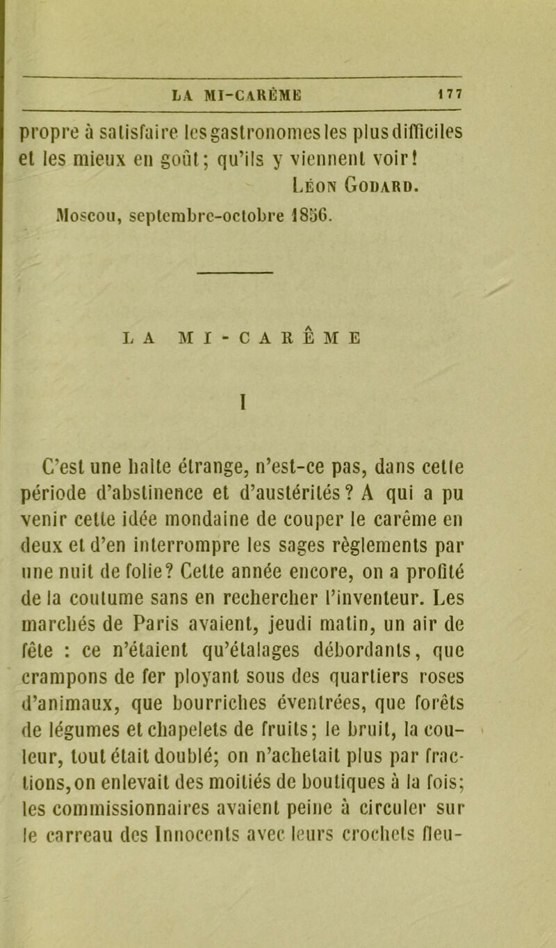 propre à satisfaire les gastronomes les plus difficiles et les mieux en goût; qu’ils y viennent voir! Léon Godard. Moscou, septembre-octobre 1856. LA MI-CARÊME I C’est une balte étrange, n’est-ce pas, dans celle période d’abstinence et d’austérités ? A qui a pu venir cette idée mondaine de couper le carême en deux et d’en interrompre les sages règlements par une nuit de folie? Cette année encore, on a profité de la coutume sans en rechercher l’inventeur. Les marchés de Paris avaient, jeudi matin, un air de fête : ce n’étaient qu’étalages débordants, que crampons de fer ployant sous des quartiers roses d’animaux, que bourriches évenlrées, que forêts de légumes et chapelets de fruits; le bruit, la cou- leur, tout était doublé; on n’achetait plus par frac- tions,on enlevait des moitiés de boutiques à la fois; les commissionnaires avaient peine à circuler sur le carreau des Innocents avec leurs crochets fieu-