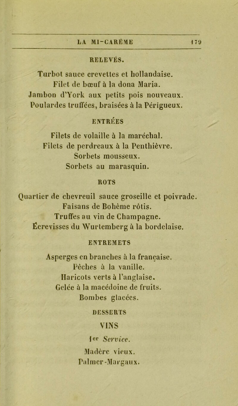 RELEVÉS. Turbot sauce crevettes et hollandaise. Filet de bœuf ù la dona Maria. Jambon d’York aux petits pois nouveaux. Poulardes truffées, braisées à la Périgueux. ENTRÉES Filets de volaille à la maréchal. Filets de perdreaux à la Penthièvre. Sorbets mousseux. Sorbets au marasquin. ROTS Quartier de chevreuil sauce groseille et poivrade. Faisans de Bohème rôtis. Truffes au vin de Champagne. Écrevisses du Wurtemberg à la bordelaise. ENTREMETS Asperges en branches à la française. Pèches à la vanille. Haricots verts à l’anglaise. Gelée à la macédoine de fruits. Bombes glacées. DESSERTS VINS 1er Service. Madère vieux. Palmer-Marguux.