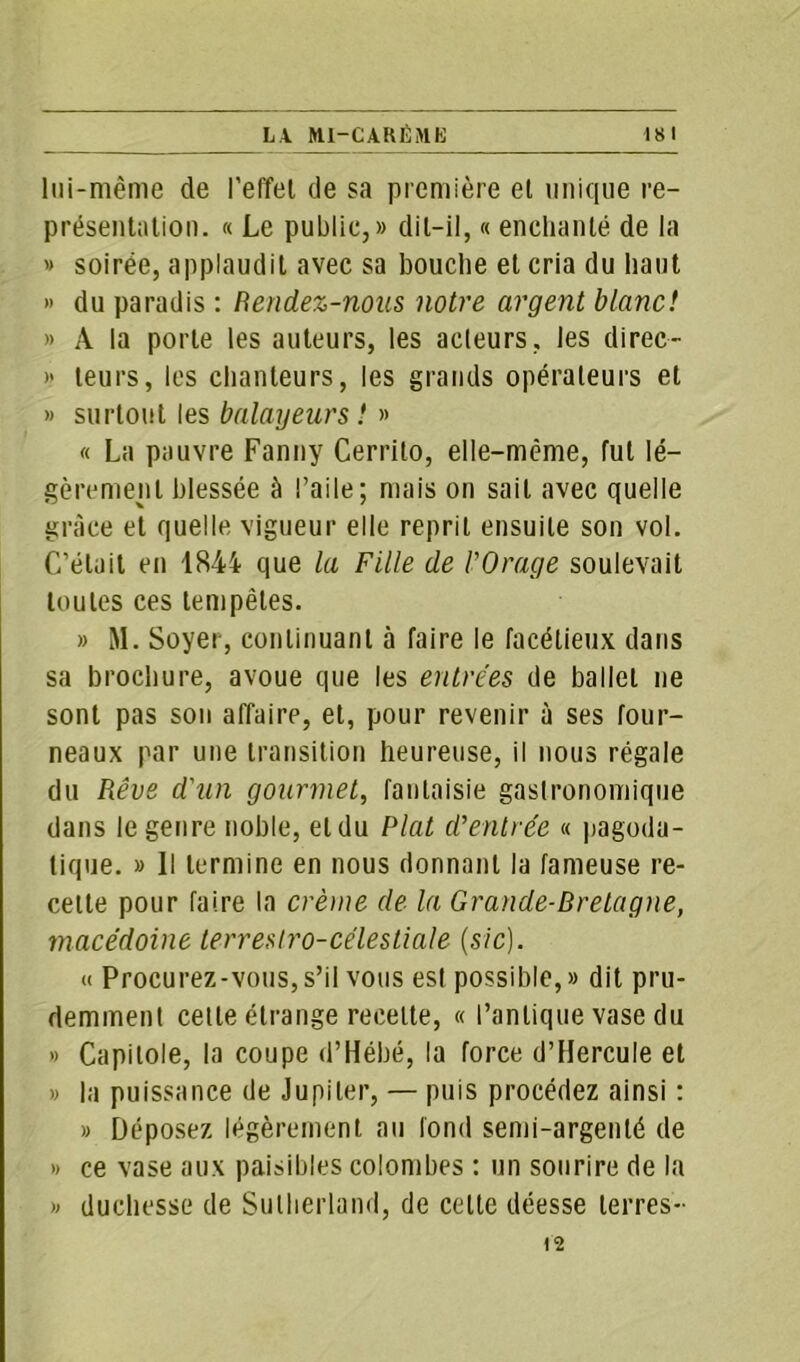 lui-même de l’effet de sa première et unique re- présentation. « Le public,» dit-il, « enchanté de la » soirée, applaudit avec sa bouche et cria du haut » du paradis : Rendez-nous notre argent blanc! » À la porte les auteurs, les acteurs, les direc- » leurs, les chanteurs, les grands opérateurs et » surtout les balayeurs ! » « La pauvre Fanny Cerrito, elle-même, fut lé- gèrement blessée à l’aile; mais on sait avec quelle grâce et quelle vigueur elle reprit ensuite son vol. C’était en 1844 que la Fille de l'Orage soulevait toutes ces tempêtes. » M. Soyer, continuant à faire le facétieux dans sa brochure, avoue que les entrées de ballet ne sont pas son affaire, et, pour revenir à ses four- neaux par une transition heureuse, il nous régale du Rêve d'un gourmet, fantaisie gastronomique dans le genre noble, et du Plat d’entrée « pagoda- tique. » Il termine en nous donnant la fameuse re- cette pour faire la crème de la Grande-Bretagne, macédoine terrestro-célestiale (sic). a Procurez-vous,s’il vous est possible,» dit pru- demment cette étrange recette, « l’antique vase du » Capitole, la coupe d’Hébé, la force d’Hercule et » la puissance de Jupiter, — puis procédez ainsi : » Déposez légèrement au fond semi-argenté de » ce vase aux paisibles colombes : un sourire de la » duchesse de Sutherland, de celte déesse terres- 12
