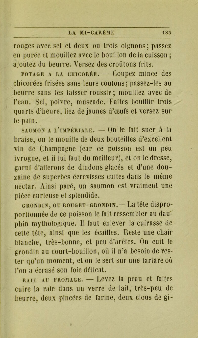 rouges avec sel et deux ou trois oignons ; passez en purée et mouillez avec le bouillon de la cuisson ; ajoutez du beurre. Versez des croûtons frits. POTAGE A LA CHICORÉE. — CoiipCZ niiIICG des chicorées frisées sans leurs coulons; passez-les au beurre sans les laisser roussir; mouillez avec de l’eau. Sel. poivre, muscade. Faites bouillir trois quarts d’heure, liez de jaunes d’œufs et versez sur le pain. saumon a l’impériale. — On le fait suer à la braise, on le mouille de deux bouteilles d’excellent vin de Champagne (car ce poisson est un peu ivrogne, et ii lui faut du meilleur), et on le dresse, garni d’ailerons de dindons glacés et d’une dou- zaine de superbes écrevisses cuites dans le même nectar. Ainsi paré, un saumon est vraiment une pièce curieuse et splendide. grondin, ou rouget-grondin.— La tête dispro- portionnée de ce poisson le fait ressembler au dau- phin mythologique. Il faut enlever la cuirasse de cette tête, ainsi que les écailles. Reste une chair blanche, très-bonne, et peu d’arêtes. On cuit le grondin au court-bouillon, où il n’a besoin de res- ter qu’un moment, et on le sert sur une tarlare où l’on a écrasé son foie délicat. raie au fromage. — Levez la peau et faites cuire la raie dans un verre de lait, très-peu de beurre, deux pincées de farine, deux clous de gi-