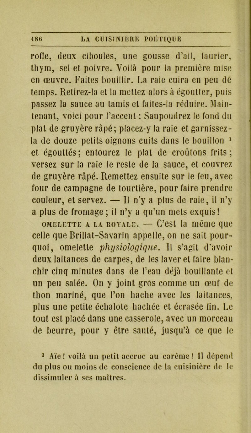 rofle, deux ciboules, une gousse d’ail, laurier, thym, sel et poivre. Voilà pour la première mise en œuvre. Faites bouillir. La raie cuira en peu de temps. Retirez-la et la mettez alors à égoutter, puis passez la sauce au tamis et faites-ia réduire. Main- tenant, voici pour l’accent : Saupoudrez le fond du plat de gruyère râpé; placez-y la raie et garnissez - la de douze petits oignons cuits dans le bouillon 1 et égouttés; entourez le plat de croûtons frits ; versez sur la raie le reste de la sauce, et couvrez de gruyère râpé. Remettez ensuite sur le feu, avec four de campagne de tourtière, pour faire prendre couleur, et servez. — R n'y a plus de raie, il n’y a plus de fromage; il n’y a qu’un mets exquis! omelette a la rovale. — C’est la même que celle que Brillat-Savarin appelle, on ne sait pour- quoi, omelette 'physiologique. Il s’agit d'avoir deux laitances de carpes, de les laver et faire blan- chir cinq minutes dans de l’eau déjà bouillante et un peu salée. On y joint gros comme un œuf de thon mariné, que l’on hache avec les laitances, plus une petite échalote hachée et écrasée fin. Le tout est placé dans une casserole, avec un morceau de beurre, pour y être sauté, jusqu’à ce que le 1 Aïe! voilà un petit accroc au carême! Il dépend du plus ou moins de conscience de la cuisinière de le dissimuler à ses maîtres.