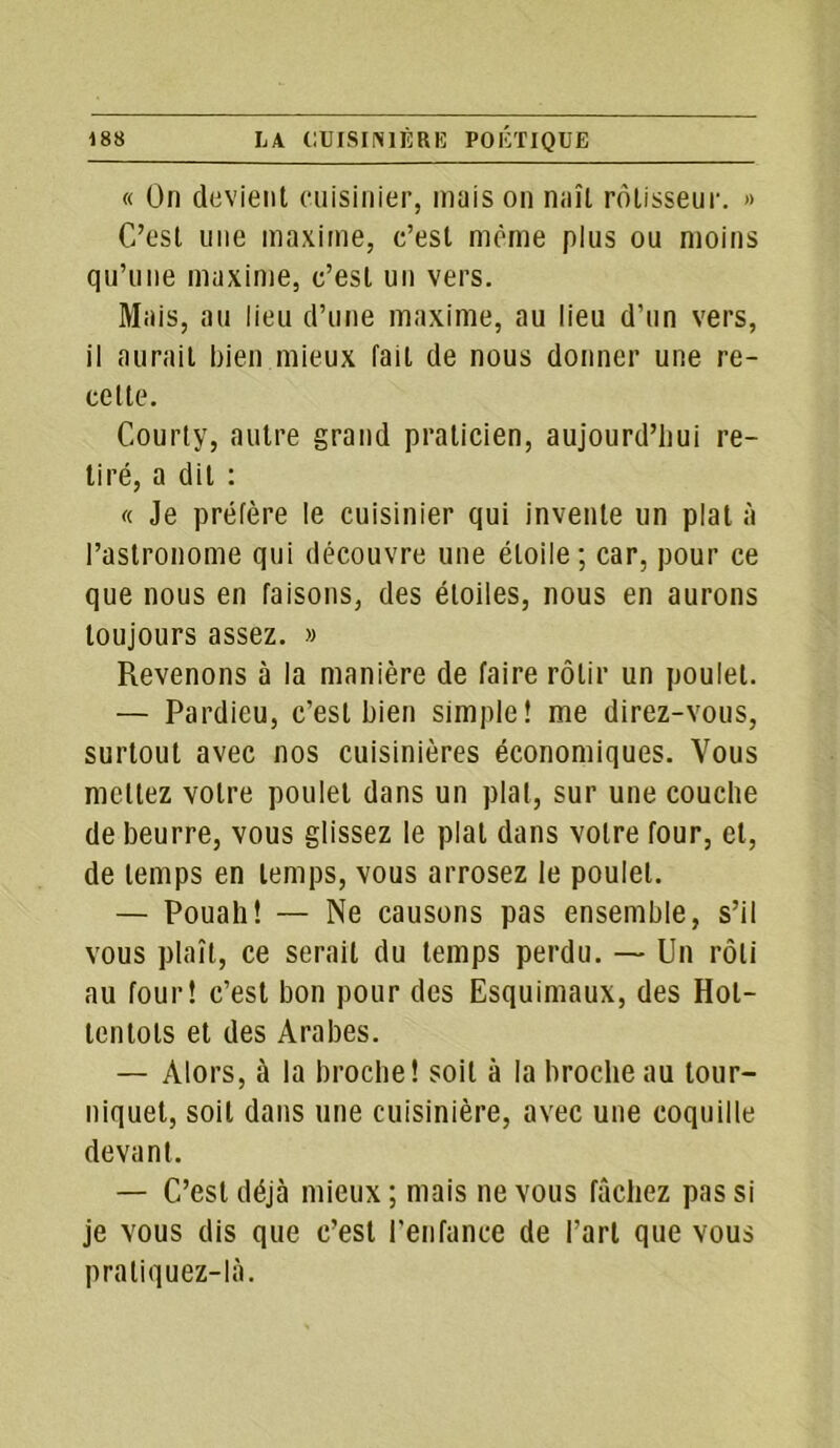 « On devient cuisinier, mais on naît rôtisseur. » C’est une maxime, c’est même plus ou moins qu’une maxime, c’est un vers. Mais, au lieu d’une maxime, au lieu d’un vers, il aurait bien mieux fait de nous donner une re- cette. Courty, autre grand praticien, aujourd’hui re- tiré, a dit : « Je préfère le cuisinier qui invente un plat à l’astronome qui découvre une étoile; car, pour ce que nous en faisons, des étoiles, nous en aurons toujours assez. » Revenons à la manière de faire rôtir un poulet. — Pardieu, c’est bien simple! me direz-vous, surtout avec nos cuisinières économiques. Vous mettez votre poulet dans un pial, sur une couche de beurre, vous glissez le plat dans votre four, et, de temps en temps, vous arrosez le poulet. — Pouah! — Ne causons pas ensemble, s’il vous plaît, ce serait du temps perdu. — Un rôti au four! c’est bon pour des Esquimaux, des Hot- tentots et des Arabes. — Alors, à la broche! soit à la broche au tour- niquet, soit dans une cuisinière, avec une coquille devant. — C’est déjà mieux ; mais ne vous fâchez pas si je vous dis que c’est l'enfance de l’art que vous praliquez-là.