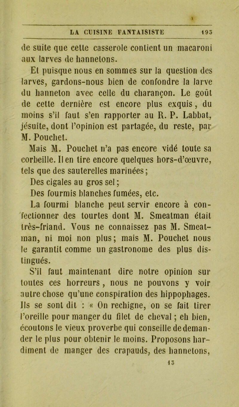 de suite que celte casserole contient un macaroni aux larves de hannetons. El puisque nous en sommes sur la question des larves, gardons-nous bien de confondre la larve du hanneton avec celle du charançon. Le goût de cette dernière est encore plus exquis, du moins s’il faut s’en rapporter au R. P. Labbat, jésuite, dont l’opinion est partagée, du reste, par M. Pouchet. Mais M. Pouchet n’a pas encore vidé toute sa corbeille. lien lire encore quelques hors-d’œuvre, tels que des sauterelles marinées; Des cigales au gros sel ; Des fourmis blanches fumées, etc. La fourmi blanche peut servir encore à con- fectionner des tourtes dont M. Smeatman était très-friand. Vous ne connaissez pas M. Smeat- man, ni moi non plus; mais M. Pouchet nous le garantit comme un gastronome des plus dis- tingués. S’il faut maintenant dire notre opinion sur toutes ces horreurs, nous ne pouvons y voir autre chose qu’une conspiration des hippophages. Jls se sont dit : « On rechigne, on se fait tirer l’oreille pour manger du filet de cheval; eh bien, écoutons le vieux proverbe qui conseille de deman- der le plus pour obtenir le moins. Proposons har- diment de manger des crapauds, des hannetons,