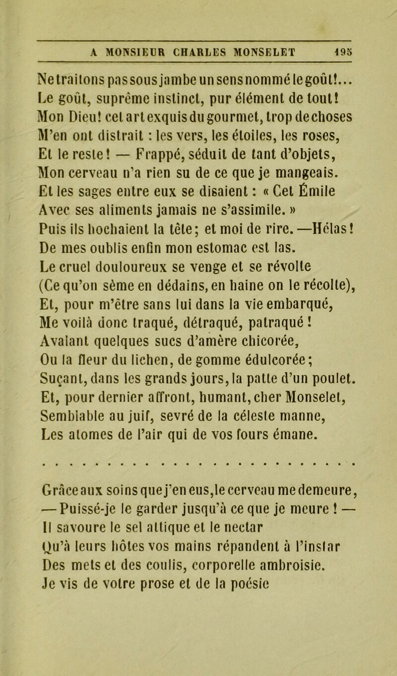 Ne traitons pas sous jambe un sens nommé le goûl!... Le goût, suprême instinct, pur élément de tout! Mon Dieu! cet art exquis du gourmet, trop de choses M’en ont distrait : les vers, les étoiles, les roses, Et le reste! — Frappé, séduit de tant d’objets, Mon cerveau n’a rien su de ce que je mangeais. Et les sages entre eux se disaient : « Cet Émile Avec ses aliments jamais ne s’assimile. » Puis ils hochaient la tète ; et moi de rire. —Hélas ! De mes oublis enfin mon estomac est las. Le cruel douloureux se venge et se révolte (Ce qu’on sème en dédains, en haine on le récolte), El, pour m’être sans lui dans la vie embarqué, Me voilà donc traqué, détraqué, palraqué ! Avalant quelques sucs d’amère chicorée, Ou la fleur du lichen, de gomme édulcorée; Suçant, dans les grands jours, la patte d’un poulet. Et, pour dernier affront, humant, cher Monselet, Semblable au juif, sevré de la céleste manne, Les atomes de l’air qui de vos fours émane. Grâceaux soinsquej’eneus,leccrveau medemeure, — Puissé-je le garder jusqu’à ce que je meure ! — Il savoure le sel altique et le nectar Ou’à leurs hôtes vos mains répandent à l’instar Des mets et des coulis, corporelle ambroisie. Je vis de votre prose et de la poésie