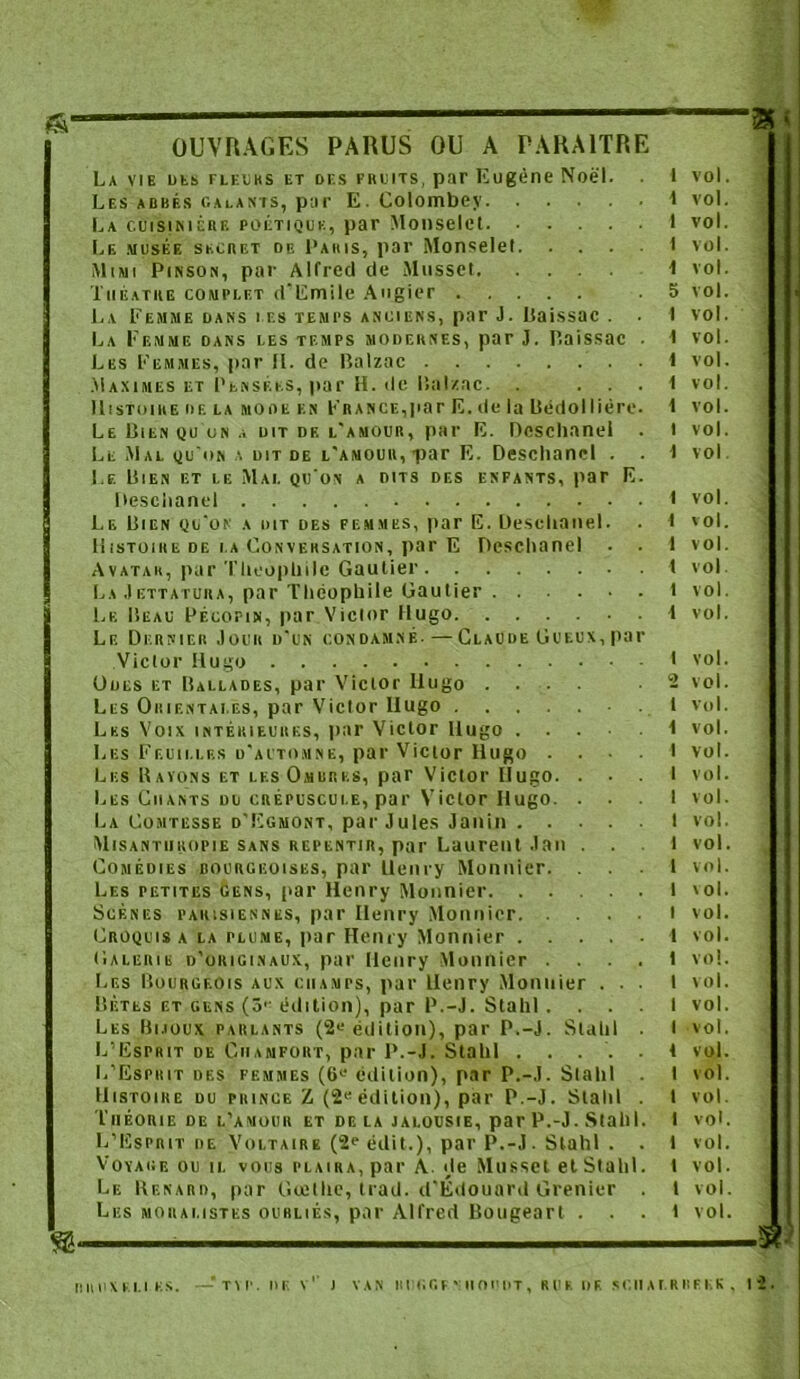 « OUVRAGES PARUS OU A PARAITRE La vie des fleurs et of.s fruits, par Eugène Noël. 1 vol. Les abbés calants, par E. Colombey 1 vol. La cuisinière poétique, par Mouselct I vol. Le musée secret de Paris, par Monselel I vol. Mimi Pinson, par Alfred de Musset 1 vol. Théâtre complet d'Emile Augier .5 vol. La Femme dans les temps anciens, par J. Paissac . . I vol. La Femme dans les temps modernes, par J. P.aissac . I vol. Les Femmes, par H. de Balzac 1 vol. Maximes et Pensées, par H. de Balzac. . ... 1 vol. Le Bien qu un a dit df. l'amour, par E. Dcschanel . I vol. Le Mal qu'on a dit de l'amour,par E. Deschanel . . I vol Le Bien et le Mal qu'on a dits des enfants, par E. [leschanei 1 vol. Le Bien qu'on a dit des femmes, par E. Deselianel. . I vol. Histoire de la Conversation, par E Deschanel . . 1 vol. Avatar, par Théophile Gautier I vol La Jettatura, par Théophile Gautier t vol. Le Beau Pécofin, par Victor Hugo 1 vol. Le Dernier Jour d'un condamné. — Claude Gueux,par Victor Hugo 1 vol. Oocs et Ballades, par Victor Hugo .... ■ 2 vol. Les Orientales, par Victor Ilugo .1 vol. Les Voix intérieures, par Victor Hugo 1 vol. Les Feuilles d'automne, par Victor Hugo ... I vol. Les Rayons et les Ombres, par Victor Ilugo. ... I vol. Les Chants du crépuscule, par Victor Hugo. ... 1 vol. La Comtesse d’Egmont, par Jules J an in I vol. Misanthropie sans repentir, par Laurent J an ... 1 vol. Comédies bourgeoises, par Uenry Monnier. ... 1 vol. Les petites gens, par Henry Monnier I vol. Scènes parisiennes, par Henry Monnier t vol. Croquis a la plume, par Henry Monnier 1 vol. Galerie d’originaux, par Henry Monnier .... 1 vo!. Les Bourgeois aux ciiamts, par Henry Monnier ... 1 vol. Bêtes et gens (5'-édition), par P.-J. Stahl. . . . I vol. Les Bijoux parlants (2« édition), par P.-J. Stahl I vol. L’Esprit de Chanfokt, par P.-J. Stahl ..... 1 vol. L’Esprit des femmes (61‘ édition), par P.-J. Stahl I vol. Histoire du prince Z (2eédition), par P.-J. Stahl . I vol. Théorie de l’amour et de la jalousie, par P.-J. Stahl. I voL L’Esprit de Voltaire (2e édit.), par P.-J. Stahl . . 1 vol. Voyage ou il vous plaira, par A., de Musset et Stahl. t vol. Le Renard, par Gœllie, trad. d’Édouard Grenier . I vol. Les moralistes oubliés, par Alfred Bougeart ... 1 vol. RRI1XF.LI.KS. —TVP. Il F. V1' ) VAN II IIG G F Y II O DUT , R U K DF. S C II A 1. R F* F K K . 1 2 .