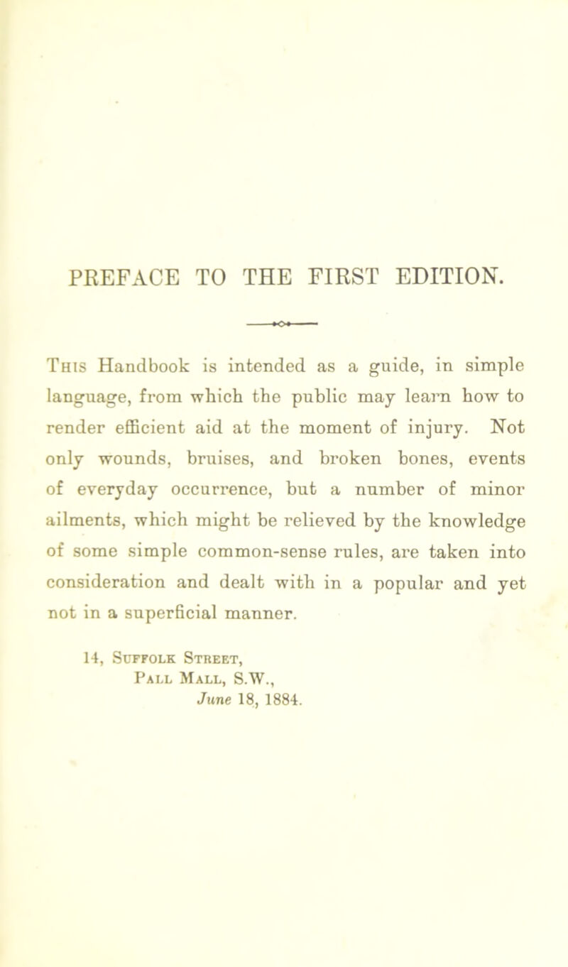 This Handbook is intended as a guide, in simple language, from which the public may learn how to render efficient aid at the moment of injury. Not only wounds, bruises, and bi'oken bones, events of everyday occurrence, but a number of minor ailments, which might be relieved by the knowledge of some simple common-sense rules, are taken into consideration and dealt with in a popular and yet not in a superficial manner. 14, Suffolk Stheet, Pall Mall, S.W., June 18, 1884.