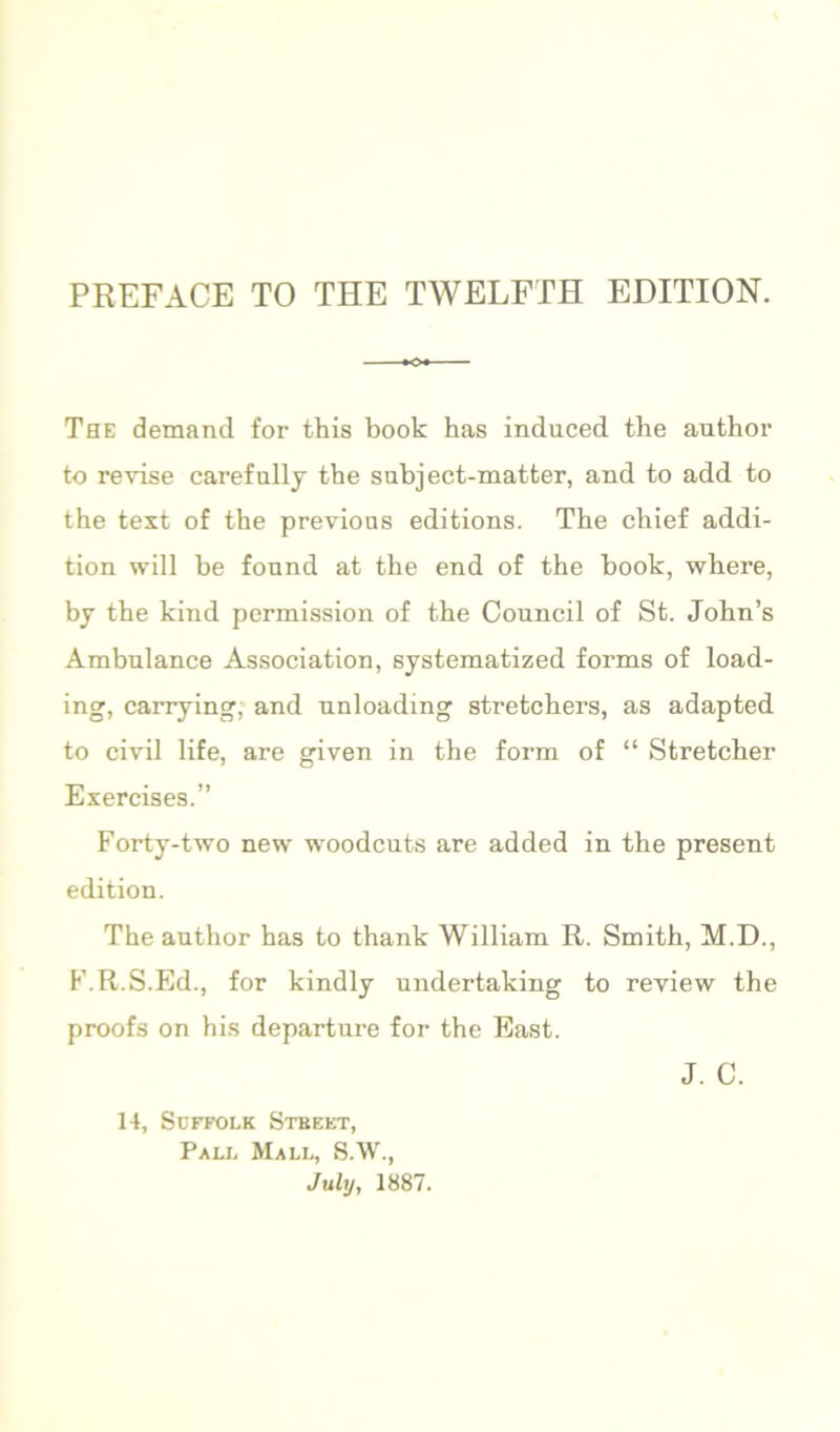 The demand for this book has induced the author to revise carefully the subject-matter, and to add to the text of the previous editions. The chief addi- tion will be fonnd at the end of the book, where, by the kind permission of the Council of St. John’s Ambulance Association, systematized forms of load- ing, carrying, and nnloading stretchers, as adapted to civil life, are given in the form of “ Stretcher Exercises.” Forty-two new woodcuts are added in the present edition. The author has to thank William R. Smith, M.D., I’.R.S.Ed., for kindly undertaking to review the proofs on his departure for the East. 14, Suffolk Stbekt, Pall Mall, S.W., July, 1887. J. c.