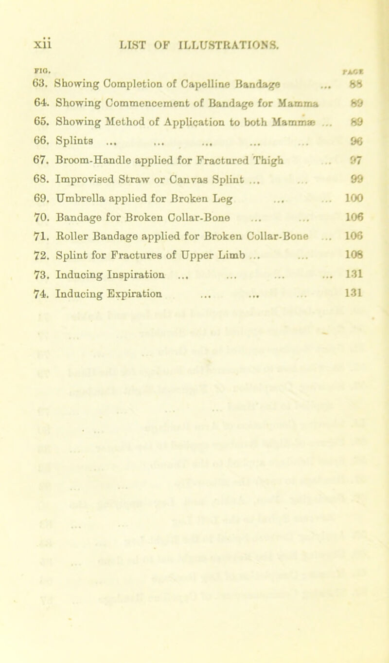 FIO. Tt/iZ 63. Showing Completion of CapoIIine Bandage ... SS 64. Showing Commencement of Bandage for Mamma 80 66. Showing Method of Application to both Mammse ... 89 66. Splints ... ... ... ... ... 96 67. Broom-Handle applied for Fractured Thigh ... 97 68. Improvised Straw or Canvas Splint ... ... 99 69. Umbrella applied for Broken Leg ... ... 100 70. Bandage for Broken Collar-Bone ... ... 106 71. Roller Bandage applied for Broken Collar-Bone ... 106 72. Splint for Fractures of Upper Limb ... ... 108 73. Inducing Inspiration ... ... ... ... 131 74. Inducing Expiration ... ... 131