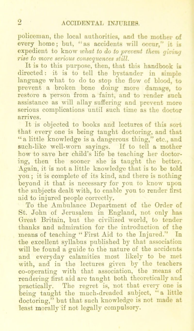 0 policeman, the local authorities, and the mother of every home; but, “as accidents will occur,” it is expedient to know what to do to prevent them glvin/j rise to more serious consequences still. It is to this purpose, then, that this handbook is directed; it is to tell the bystander in simple language what to do to stop the flow' of blood, to prevent a broken bone doing more damage, to restore a person from a faint, and to render such assistance as will allay suffering and prevent more serious complications until such time as the doctor arrives. It is objected to books and lectures of this sort that every one is being taught doctoring, and that “ a little Icnowledge is a dangerous thing,” etc., and such-like well-w'orn sayings. If to tell a mother how to save her child’s life be teaching her doctor- ing, then the sooner she is taught the better. Again, it is not a little knowledge that is to be told you; it is complete of its kind, and there is nothing beyond it that is necessary for you ro know upon the subjects dealt with, to enable you to render first aid to injured people correctlj'. To the Ambulance Department of the Order of St. John of Jerusalem in England, not only has Great Britain, but the civilized world, to tender thanks and admiration for the introduction of the means of teaching “ First Aid to the Injured.” In the excellent syllabus published by that association will be found a guide to the nature of the accidents and everyday calamities most likely to be met with, and iu the lectures given by the teachers co-operating with that association, the means of rendering first aid are taught both theoretically and practically. The regret is, not that every one is being taught the much-dreaded subject, “ a little doctoring,” but that such knowledge is not made at least morally if not legally compulsory.