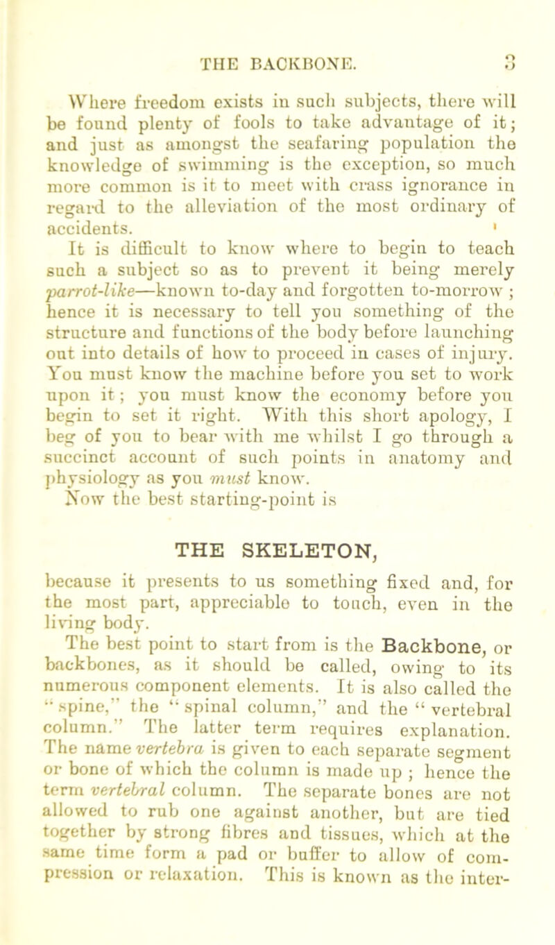 THE BACKBONE. O *) Where freedom exists iii such subjects, there will be found plenty of fools to take advantage of it; and just as amongst the seafaring population the knowledge of swimming is the exception, so much more common is it to meet with crass ignorance in regaitl to the alleviation of the most ordinary of accidents. ' It is cbfficult to know where to begin to teach such a subject so as to prevent it being merely •parrot-like—known to-day and forgotten to-morrow ; hence it is necessary to tell you something of the structure and functions of the body before launching oat into details of how to proceed in cases of injury. You must know the machine before you set to wox’k upon it; you must know the economy before yon begin to set it right. With this short apology, I beg of yon to bear with me whilst I go through a succinct account of such points in anatomy and physiology as yon must know. Now the best starting-point is THE SKELETON, because it presents to us something fixed and, for the most part, appreciable to touch, even in the li\*ing body. The best point to start from is the Backbone, or backbones, as it should be called, owing to its numerous component elements. It is also called the ‘•spine,” the “spinal column,” and the “vertebral column.” The latter term requires explanation. The name vertebra is given to each separate segment or bone of which the column is made up ; hence the term vertebral column. The separate bones are not allowed to rub one against another, but are tied together by strong fibres and tissues, which at the same time form a pad or buffer to allow of com- pression or relaxation. This is known as the inter-