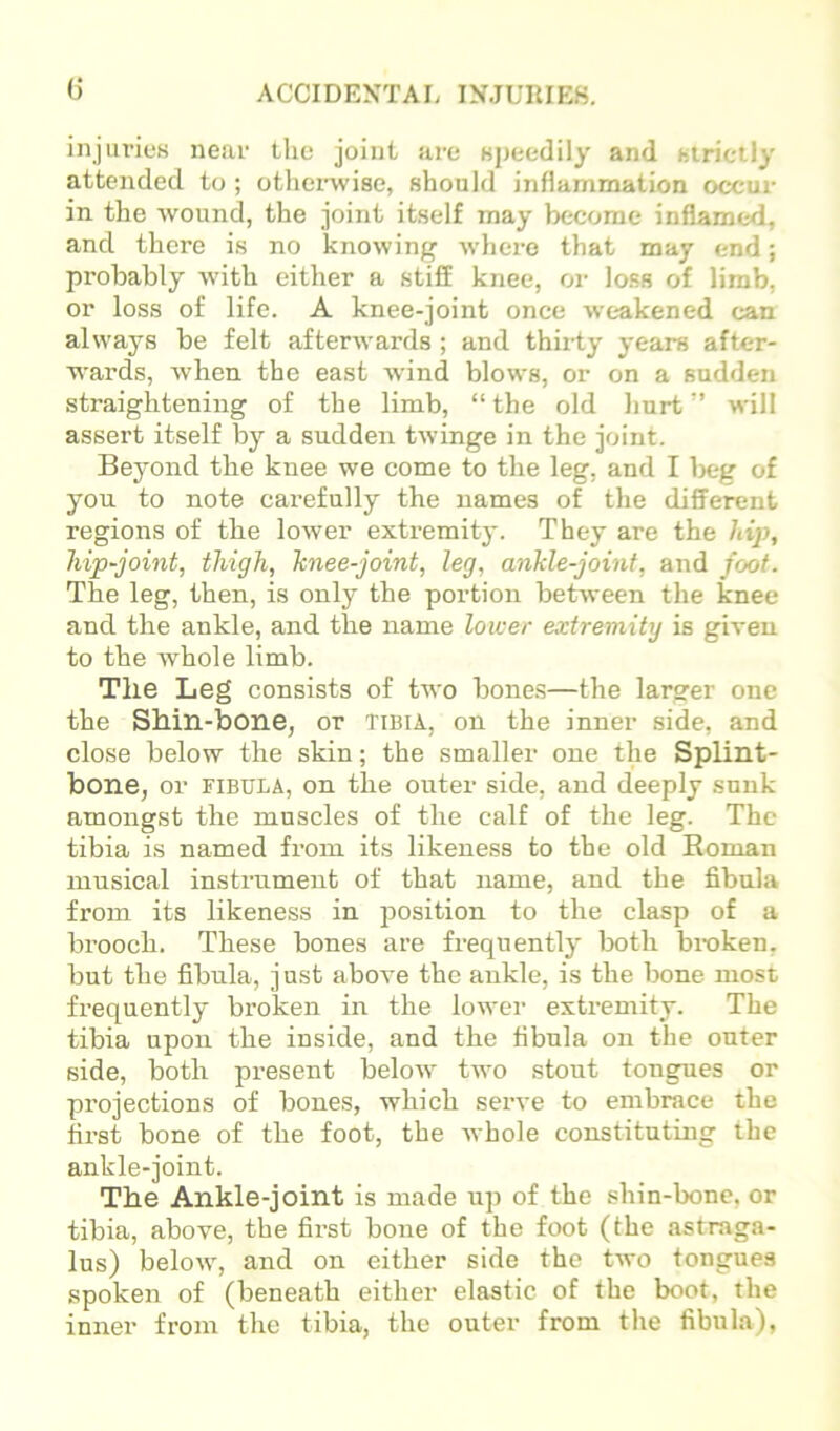 injurios near the joint are apeedily and (jirictly attended t(j; otherwise, should inflammation occur in the wound, the joint itself may become inflamed, and there is no knowing where that may end; probably with either a stiff knee, or loss of limb, or loss of life. A knee-joint once weakened can always be felt afterwards ; and thirty years after- wards, when the east wind blows, or on a sudden straightening of the limb, “ the old hurt ” will assert itself by a sudden twinge in the joint. Beyond the knee we come to the leg, and I l)eg of you to note carefully the names of the different regions of the lower extremity. They are the hip, hip-joint, thigh, knee-joint, leg, ankle-joint, and foot. The leg, then, is only the portion between the knee and the ankle, and the name lower extremity is giren to the Avhole limb. The Leg consists of two bone.s—the larger one the Shin-bone, or tibia, on the inner side, and close below the skin; the smaller one the Splint- bone, or FIBULA, on the outer side, and deeply sunk amongst the muscles of the calf of the leg. The tibia is named fi’om its likeness to the old Roman musical instrument of that name, and the fibula from its likeness in position to the clasp of a brooch. These bones are frequently both broken, but the fibula, just above the ankle, is the bone most frequently broken in the lower extremity. The tibia upon the inside, and the fibula on the outer side, both present beloAv turn stout tongues or projections of bones, which serve to embrace the first bone of the foot, the Avhole constituting the ankle-joint. The Ankle-joint is made up of the shin-bone, or tibia, above, the first bone of the foot (the astraga- lus) below, and on either side the two tongues spoken of (beneath either elastic of the boot, the inner from the tibia, the outer from the fibula).