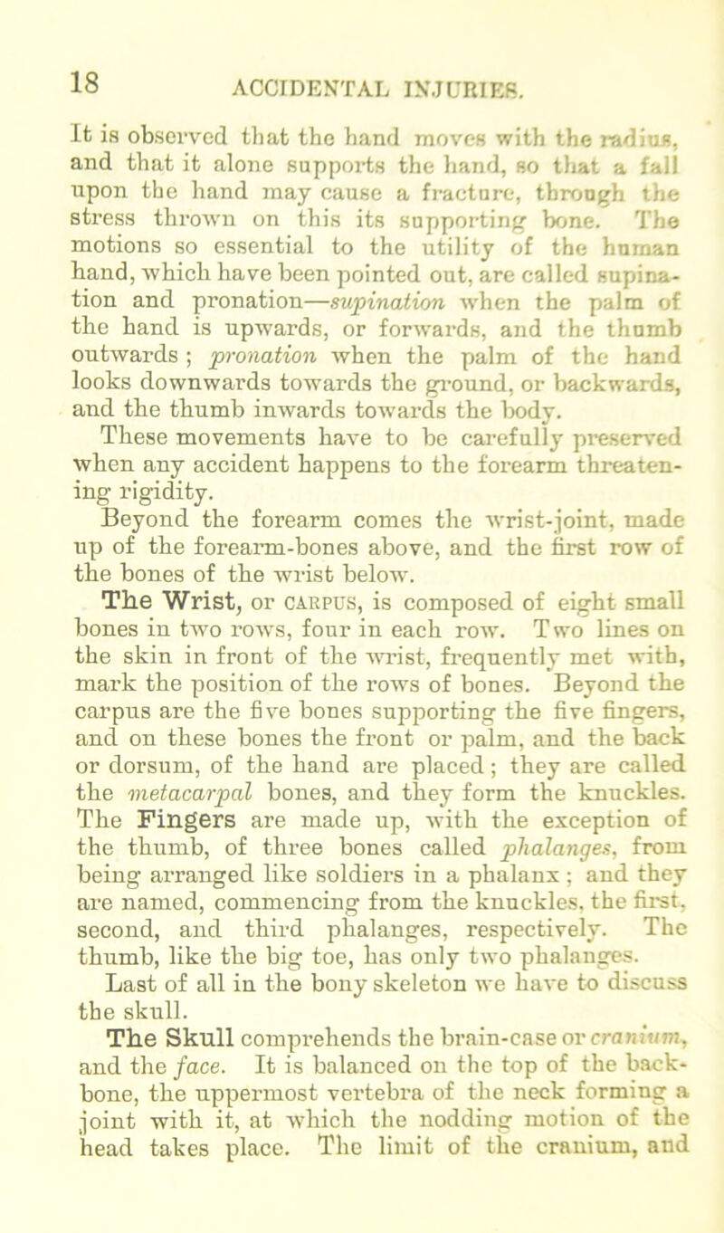 Ifc is ob.serv^cd that the hand moves with the radius, and that it alone supports the hand, so tliat a fall upon the hand may cause a fracture, through the stress thrown on this its supporting bone. The motions so essential to the utility of the human band, which have been pointed out, are called supina- tion and pronation—supination when the palm of the hand is upwards, or forwards, and the thumb outwards ; pronation when the palm of the hand looks downwards towards the gi-ound, or backwards, and the thumb inwards towards the lx)dy. These movements have to be carefully preserved when any accident happens to the forearm threaten- ing rigidity. Beyond the forearm comes the wrist-joint, made up of the forearm-bones above, and the first row of the bones of the wrist below. The Wrist, or carpus, is composed of eight small bones in tAvo rows, four in each toaa'. T wo lines on the skin in front of the AAU’ist, frequently met with, mark the position of the rows of bones. Beyond the carpus are the five bones supporting the five fingers, and on these bones the front or palm, and the back or dorsum, of the hand are placed; they are called the metacarpal bones, and they form the knuckles. The Fingers are made up, with the exception of the thumb, of three bones called phalanges, from being ai’ranged like soldiers in a phalanx ; and they are named, commencing from the knuckles, the fii-st, second, and third phalanges, respectively. The thumb, like the big toe, has only two phalanges. Last of all in the bony skeleton we have to discuss the skull. The Skull comprehends the bi’ain-case ovcranium, and the face. It is balanced on the top of the back- bone, the uppermost vertebra of the neck forming a joint with it, at Avhich the nodding motion of the head takes place. The limit of the cranium, and
