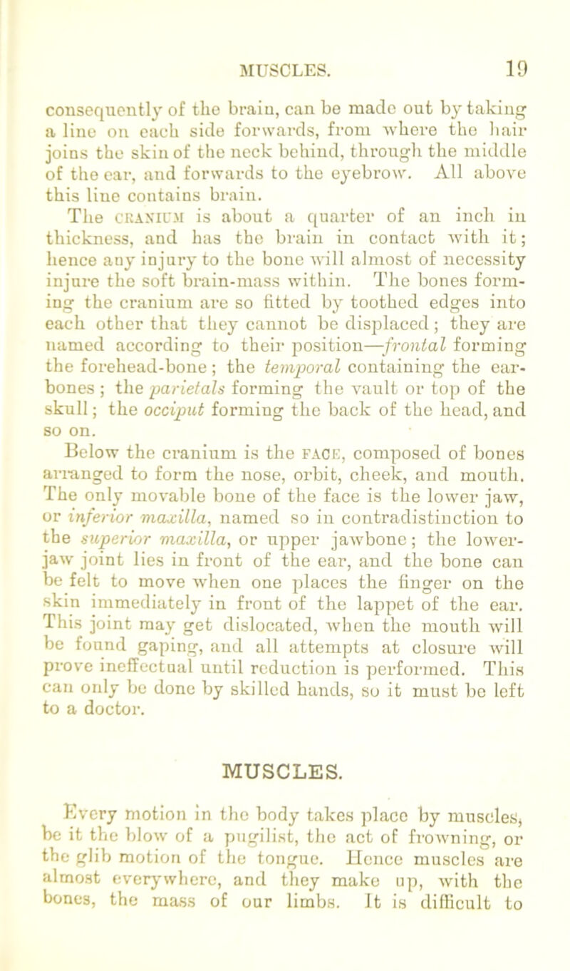 consequently of the brain, can bo made out by taking a line on each side forwards, from where the liair joins the skin of the neck behind, through the middle of the ear, and forwards to the eyebrow. All above this line contains brain. The CKAXIL'M is about a quarter of an inch in thickness, and has the brain in contact Avith it; hence any injury to the bone will almost of necessity injure the soft brain-mass within. The bones form- ing the cranium are so fitted by toothed edges into each other that they cannot be disj^laced; they are named according to their position—frontal forming the forehead-bone; the temporal containing the ear- bones ; the pariefah forming the vault or top of the skull; the occiput forming the back of the head, and so on. Below the cranium is the fack, composed of bones anunged to form the nose, orbit, cheek, and mouth. The only movable bone of the face is the lower jaw, or inferior maxilla, named so in contradistinction to the superior maxilla, or upper jaAvbone; the loAver- jaw joint lies in front of the ear, and the bone can be felt to move when one places the finger on the skin immediately in front of the lappet of the ear. This joint may get dislocated, Avhen the mouth will be found gaping, and all attempts at closure will pi'ove ineffectual until reduction is performed. This can only be done by skilled hands, so it must bo left to a doctor. MUSCLES. Every motion in the body takes place by 7uuscleSj be it the blow of a pugilist, the act of frowning, or the glib motion of the tongue. Ucnce muscles are almost everj'wherc, and they make np, Avith the bones, the ma.ss of our limbs. It is difficult to