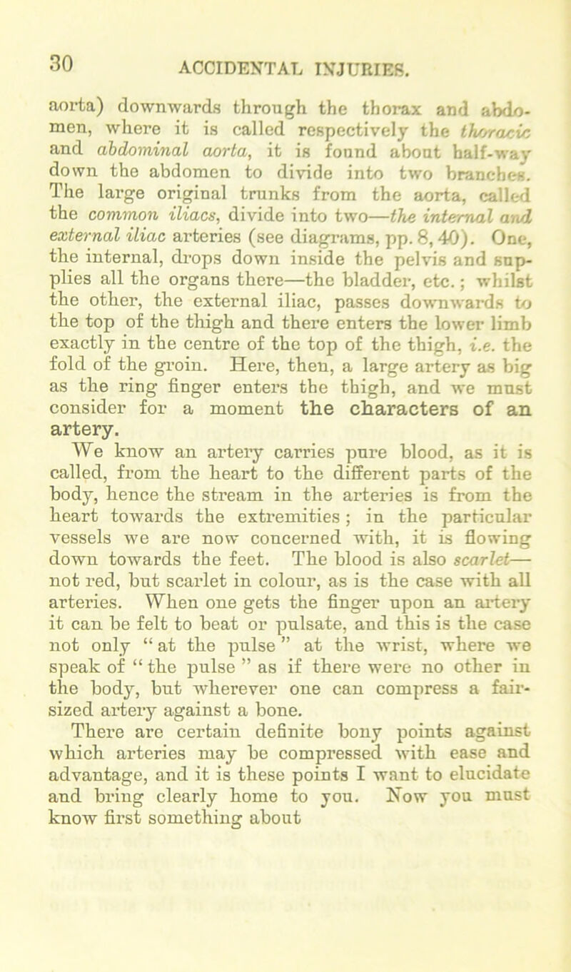 aorta) downwards through the thorax and abd/)- men, where it is called respectively the Ihoracvo and abdominal aorta, it is found about half-way down the abdomen to divide into tw'o branches. The large original trunks from the aorta, called the common iliacs, divide into two—the internal and external iliac arteries (see diagrams, pp. 8,40). One, the internal, drops down inside the pelvis and snp- plies all the organs there—the bladder, etc.; whilst the other, the external iliac, passes downwards to the top of the thigh and there enters the lower limb exactly in the centre of the top of the thigh, i.e. the fold of the groin. Here, then, a large artery as big as the ring finger enters the thigh, and we must consider for a moment the characters of an artery. We know an artery carries pure blood, as it is called, from the heart to the different parts of the body, hence the stream in the arteries is from the heart towards the extremities; in the particular vessels we are now concerned with, it is flowing down towards the feet. The blood is also scarlet— not red, but scarlet in colour, as is the case with all arteries. When one gets the finger upon an aidery it can be felt to beat or pnlsate, and this is the case not only “ at the pulse ” at the wrist, where we speak of “ the pulse ” as if there wei-e no other in the body, but wherever one can compress a fair- sized artery against a bone. There are certain definite bony points against which arteries may be compressed with ease and advantage, and it is these points I want to elucidate and bring clearly home to you. Now you must know first something about