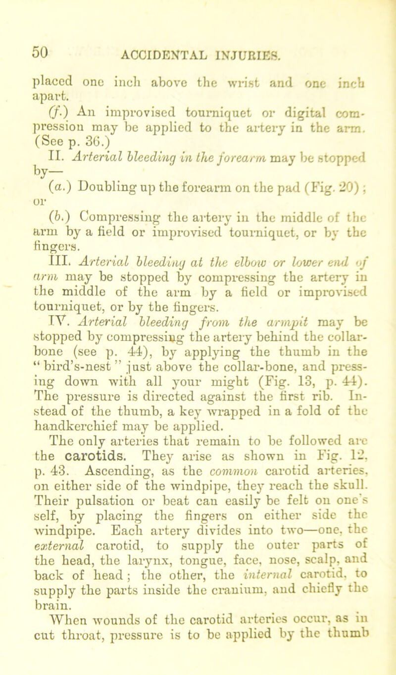 placed one inch above tlie wrist and one inch apart. (f.) An improvised tourniquet or digital com- pression may be applied to the artery in the arm. (See p. 36.) II. Arterial bleeding in the forearm may be stopped by— (a.) Doubling up the forearm on the pad (Fig. 20) ; or (b.) Compre.ssing the artery in the middle of the arm by a field or impi’ovised tourniquet, or by the lingers. III. Arterial bleeding at tits elbow or lower end of arm may be stopped by compressing the artery in the middle of the arm by a field or improvised tourniquet, or by the lingers. IV. Arterial bleeding from the armpit may be stopped by compressing the artery behind the collar- bone (see p. 44), by applying the thumb in the “ bird’s-nest ” just above the collar-bone, and press- ing down with all your might (Fig. 13, p. 44). The pressure is directed against the first rib. In- stead of the thumb, a key -wrapped in a fold of the handkerchief may be applied. The only arteries that remain to be followed are the carotids. They arise as shown in Fig. 12, p. 43. Aseending, as the common carotid arteries, on either side of the windpipe, they reach the skull. Their pulsation or beat can easily be felt on one's self, by placing the fingers on either side the windpipe. Each artery divides into two—one, the external carotid, to supply the outer parts of the head, the larynx, tongue, face, nose, scalp, and back of head ; the other, the internal carotid, to supply the parts inside the cranium, and chiefly the brain. When wounds of the carotid arteries occur, as in cut throat, pressure is to be applied by the thumb