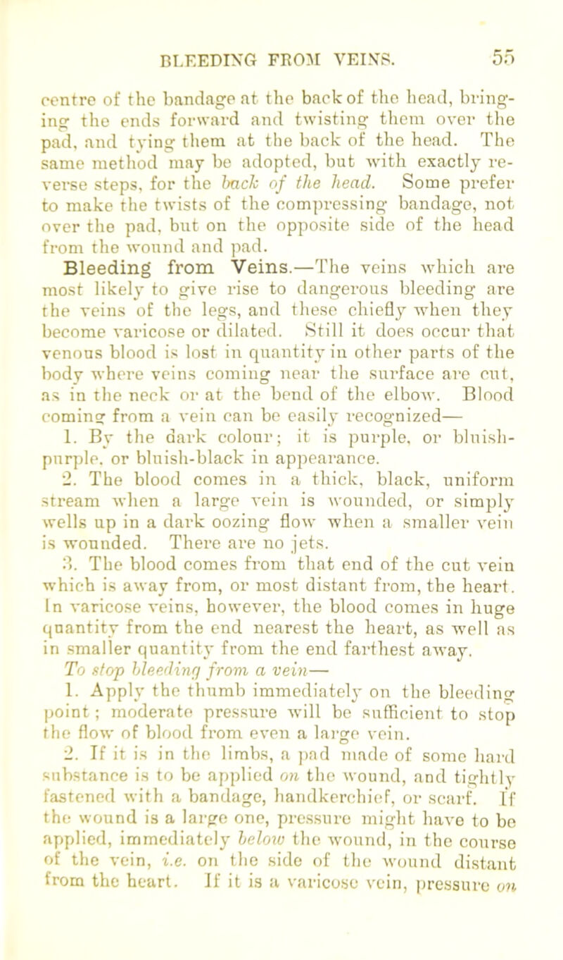 BLEEDING FROM VEINS. 5n centre of the bandage at the back of the head, bring- ing the ends forward and twisting them over the pad, and tying them at the back of the head. The .same metliod may be adopted, but with exactly re- verse steps, for the hack of the head. Some prefer to make the twists of the oom])ressing bandage, not over the pad, but on the opposite side of the head from the wound and pad. Bleeding from Veins.—The veins which are most likely to give rise to dangerous bleeding are the veins of the legs, and these chiefly when they become varicose or dilated. Still it does occur that venous blood is lost in quantity in other parts of the body where veins coming near the surface are cixt, as in the neck or at the bend of the elbow. Blood comin? from a vein can bo easily recognized— 1. By the dark colour; it is purple, or blui.sh- purple. or bluish-black in appearance. •2. The blood comes in a thick, black, uniform stream when a large vein is wounded, or simply wells up in a dark oozing flow when a smaller vein is wounded. There are no jets. d. The blood comes from that end of the cut vein which is away from, or most distant from, the heart. In varicose veins, however, the blood comes in huge quantity from the end nearest the heart, as well as in smaller quantity from the end farthest away. To stop hleedinq from a vein— 1. Apply the thumb immediately on the bleeding point; moderate pressure svill be sufficient to stop the flow of blood from even a large vein. 2. If it is in the limbs, a ]>ad made of some hard substance is to be applied on the wound, and tightly fastened with a bandage, handkerchief, or scarh If the wound is a large one, pre.ssure might have to be applied, immediately helow the wound, in the course of the vein, i.e. on the side of the wound di.stant from the heart. If it is a varicose vein, pressure on