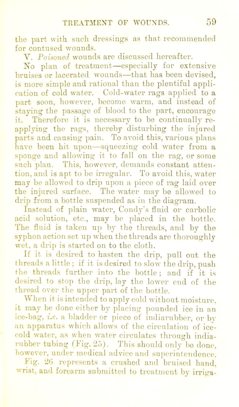 the part with such dressings as tliat recommended for contused wounds. V. Poisoned wounds are discussed hereafter. No plan of treatment—especially for extensive bruises or lacerated wounds—that has been devised, is more simple and rational than the plentiful appli- cation of cold water. Cold-water rags applied to a part soon, however, become warm, and iirstead of staying the passage of blood to the j^art, encoirrage it. Therefore it is necessary to bo continually re- applying the rags, thereby disturbing the injured parts and causing pain. To avoid this, various plans have been hit upon—squeezing cold water from a sponge and allowing it to fall on the rag, or some such plan. This, however, demai^ds constant atten- tion, and is apt to be irregular. To avoid this, water may be allowed to drip upon a piece of rag laid over the injured surface. The water may be allowed to drip from a bottle suspended as in the diagram. Instead of plain water, Condy’s fluid or carbolic acid solution, etc., may be placed in the bottle. The fluid is taken u]> by the threads, and by the syphon action set up when the threads are thoroughly wet, a drip is started on to the cloth. If it is desu'ed to hasten the drip, pull out the threads a little ; if it is desired to slow the drip, push the threads further into the bottle; and if it is desired to stop the drip, lay the lower end of the thread over the upper part of the bottle. When it is intended to apply cold without moisture, it may be done either by placing pounded ice in an ice-bag, i.e. a bladder or piece of indiarubber, or by an appartitus which allows of the cii'culation of ice- cold water, as when water circulates through india- rubber tubing fFig. 2o). Tliis should only bo done, however, under medical advice and superintendence. Fig. 2d repre.scnts a crushed and bruised hand, wrist, and forearm submitted to treatment by irriga-