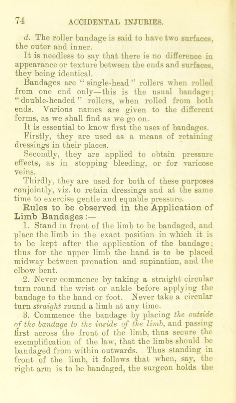 d. The roller bandage is said to have two sarfacoh, the outer and inner. It is needless to say that there is no difference in appearance or texture between the ends and surfaces, they being identical. Bandages are “ single-head ” rollei’S when rolled from one end only—this is the usual bandage; “ double-headed ” rollers, when rolled from both ends. Various names are given to the different forms, as we shall find as ■vve go on. It is essential to know fii-st the uses of bandages. Firstly, they are used as a means of retaining dressings in their places. Secondly, they are applied to obtain pressmt- effects, as in stojiping bleeding, or for vaiicose veins. Thirdly, they are used for both of these purposes conjointly, viz. to retain dressings and at the same time to exei’cise gentle and equable pi*essure. Rules to be observed in the Application of Limb Bandages:— 1. Stand in front of the limb to be bandaged, and place the limb in the exact position in which it is to be kept after the ai^plication of the bandage; thus for the upper limb the hand is to be placed midway between pronation and supination, and the elbow bent. 2. Never commence by taking a straight cii’cnlar turn round the wrist or ankle before applying the bandage to the hand or foot. Never take a circular turn straight round a limb at any time. 3. Commence the bandage by placing the outside of the bandage to the inside of the limb, and passing first across the front of the limb, thus secure the exemplification of the law, that the limbs should bandaged from within outwax’ds. Thus standing in front of the limb, it follows that when, say, the right arm is to be bandaged, the surgeon holds the