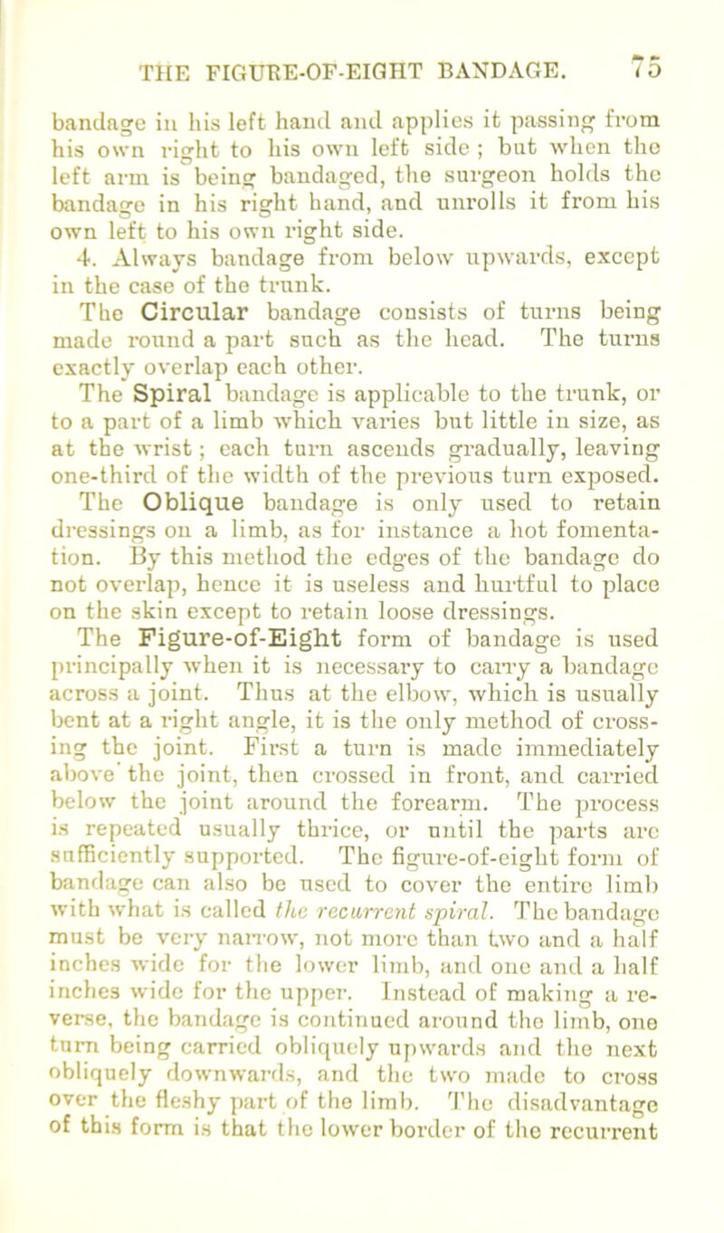 bandage in his left hand and applies it passing fi-om his own right to his own left side ; but when the left arm is being bandaged, the surgeon holds the bandage in his right hand, and unrolls it from his own left to his own right side. 4. Always bandage from below iipwards, except in the case of the trunk. The Circular bandage consists of turns being made round a part such as the head. The turns exactly overlap each other. The Spiral bandage is applicable to the trunk, or to a part of a limb which varies but little in size, as at the wrist; each turn ascends gradually, leaving one-third of the width of the previous turn exposed. The Oblique bandage is only used to retain dressings on a limb, as for instance a hot fomenta- tion. By this method the edges of the bandage do not overlap, hence it is useless and hurtful to place on the skin except to retain loose dressings. The Pigure-of-Eight form of bandage is used principally when it is necessai-y to cany a bandage across a joint. Thus at the elbow, which is usually bent at a right angle, it is the only method of cross- ing the joint. First a turn is made immediately above the joint, then crossed in front, and carried below the joint around the forearm. The process is repeated usually thrice, or until the parts are .sufficiently supported. The figui'e-of-eight form of banflage can also be used to cover the entire limb with what is called the recarrant spiral. The bandage must be very nan-ow, not more than two and a half inches wide for tlie lower limb, and one and a half inches wide for the upper. Instead of making a re- verse, the bandage is continued around the limb, one turn being carried obliquely upwards and the next obliquely downwards, and the two made to cross over the fleshy part of the limb. 'I'he disadvantage of this form is that the lower border of the recurrent