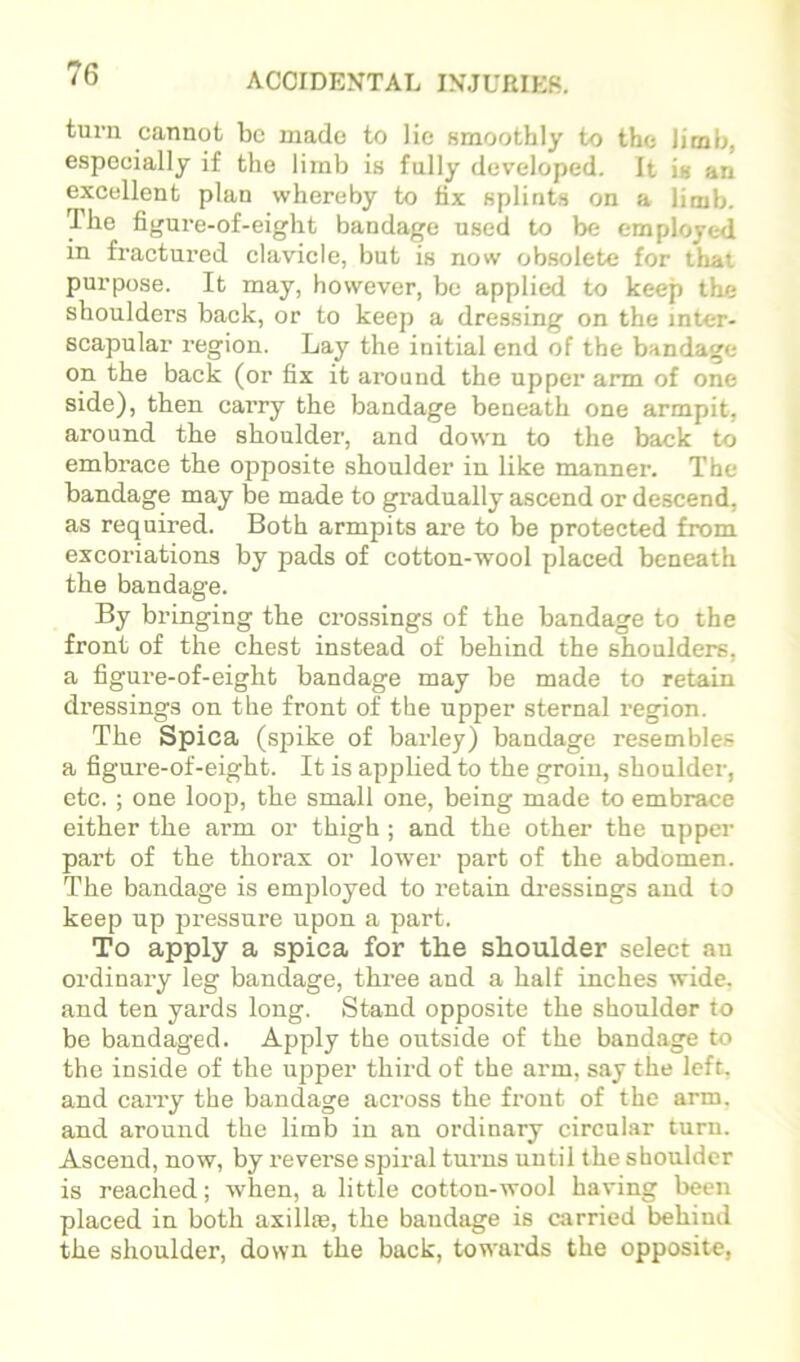 turn cannot be made to lie Hmoothly to the limb, especially if the limb is fully developed. It is an excellent plan whereby to fix splints on a limb. The figure-of-eight bandage used to be employed in fractured clavicle, but is now ob.solete for that purpose. It may, however, be applied to keep the shoulders back, or to keep a dressing on the inter- scapular region. Lay the initial end of the bandage on the back (or fix it around the upper arm of one side), then carry the bandage beneath one armpit, around the shouldei', and down to the back to embrace the opposite shoulder in like manner. The bandage may be made to gradually ascend or descend, as required. Both armpits are to be protected from excoriations by pads of cotton-wool placed beneath the bandage. By bringing the crossings of the bandage to the front of the chest instead of behind the shoulders, a figure-of-eight bandage may be made to retain dressings on the front of the upper sternal region. The Spica (spike of barley) bandage resembles a figure-of-eight. It is applied to the groin, shoulder, etc. ; one loop, the small one, being made to embrace either the arm or thigh ; and the other the upper part of the thorax or lower part of the abdomen. The bandage is employed to retain dressings and to keep up pressure upon a part. To apply a spica for the shoulder select an ordinary leg bandage, three and a half inches wide, and ten yards long. Stand opposite the shoulder to be bandaged. Apply the outside of the bandage to the inside of the upper third of the arm, say the left, and cany the bandage across the front of the arm. and around the limb in an ordinary circular turn. Ascend, now, by reverse spiral turns until the shoulder is reached; when, a little cotton-wool having been placed in both axillae, the bandage is carried behind the shoulder, down the back, towards the opposite,