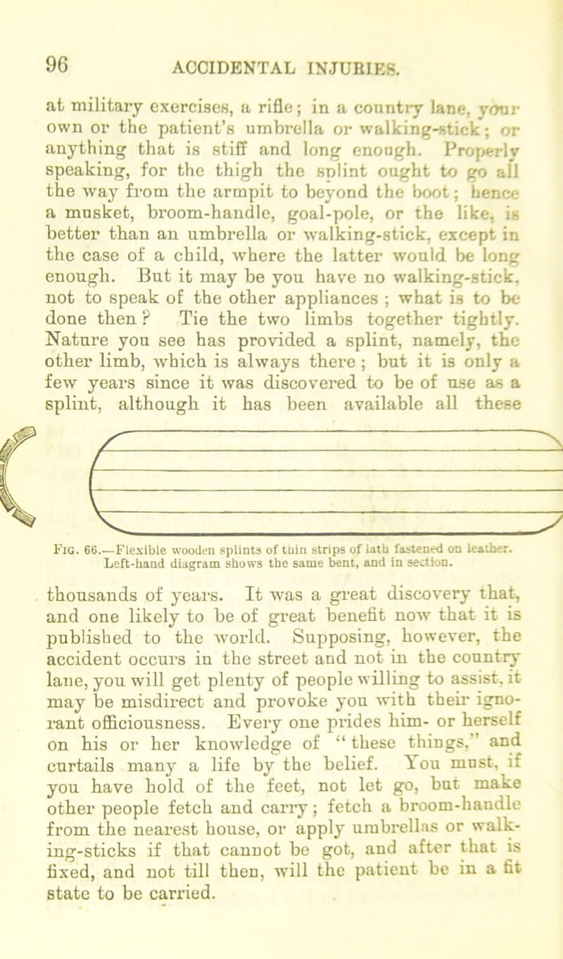 at military exercises, a rifle; in a country lane, yonr own or the patient’s umbrella or walking-stick; or anything that is stiff and long enough. Prof>erly speaking, for the thigh the splint ought to go all the way from the armpit to beyond the boot; hence a musket, broom-handle, goal-pole, or the like, is better than an umbrella or walking-stick, except in the case of a child, where the latter would be long enough. But it may be you have no walking-stick, not to speak of the other appliances ; what is to be done then ? Tie the two limbs together tightly. Nature you see has provided a splint, namely, the other limb, which is always there ; but it is only a few yeai’s since it was discovered to be of use as a splint, although it has been available all these Fig. 66.—Flexible wooden splints of tbin strips of lath fastened on leather. Left-hand diagram shows the same bent, and in section. thousands of yeai’s. It was a great discovery that, and one likely to be of great benefit now that it is published to the Avorld. Sujiposing, however, the accident occurs in the street and not in the country lane, you will get plenty of people willing to assist, it may be misdirect and provoke you with their igno- rant officiousness. Every one prides him- or herself on his or her knowledge of “ these things,” and curtails many a life by the belief. You must, if you have hold of the feet, not let go, but make other people fetch and carry; fetch a broom-handle from the nearest house, or apply umbrellas or walk- ing-sticks if that cannot be got, and after that is fixed, and not till then, will the patient be in a fit state to be carried.