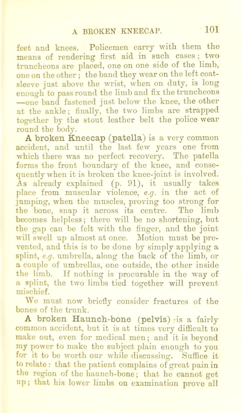 feet and knees. Policemen carry ■with them the means of rendering first aid in such cases ; two truncheons are placed, one on one side of the limb, one on the other; the band they wear on the left coat- sleeve just above the wrist, when on duty, is long enough to pass round the limb and fix the truncheons —one band fastened just below the knee, the other at the ankle; finally, the two limbs are strapped together by the stout leather belt the police wear round the body. A broken Kneecap (patella) is a very common accident, and until the last few years one from which there was no perfect recovery. The patella forms the front boundary of the knee, and conse- quently when it is broken the knee-joint is involved. As already explained (p. 91), it usually takes place from muscular violence, e.g. in the act of jumping, when the muscles, proving too strong for the bone, snap it across its centre. The limb becomes helpless; there wall be no shortening, but the gap can be felt with the finger, and the joint will swell up almost at once. Motion must be pre- vented, and this is to be done by simply applying a splint, e.g. umbrella, along the back of the limb, or a couple of umbrellas, one outside, the other inside the limb. If nothing is procurable in the way of a splint, the two limbs tied together will prevent mischief. We must now briefly consider fractures of the bones of the ti-unk. A broken Haunch-bone (pelvis) -is a fairly common accident, but it is at times very difficult to make out, even for medical men; and it is beyond my power to make the subject plain enough to you for it to be woiih our while discussing. Suffice it to relate : that the jtatient complains of great pain in the region of the haunch-bone; that ho cannot got up; that his lower limbs on examination prove all