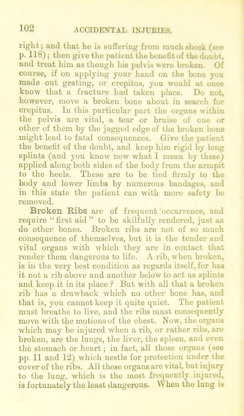 right; and tliat ho ia suffering from ranch shock (see p. 118); then give the patient tlie benefit of the doubt, and treat him. as though his pelvis were broken. Of course, if on applying your hand on the bone you made ont grating, or crepitus, you would at once know that a fracture had taken place. Do not, however, move a broken bone about in seai-ch for crepitus. In this particular part the organs within the pelvis are vital, a tear or bruise of one or other of them by the jagged edge of the broken bone might lead to fatal consequences. Give the patient the benefit of the doubt, and keep him rigid by long splints (and you know' now what I mean by these) applied along both sides of the body from the armpit to the heels. These are to be tied firmly to the body and lower limbs by numerous bandages, and in this state the patient can wuth more safety be removed. Broken Ribs ai’e of frequent 'occuirence, and require “ first aid ” to be skilfully rendered, just as do other bones. Bx'oken ribs are not of so much consequence of themselves, but it is the tender and vital organs with which they are in contact that render them dangerous to life. A rib, when broken, is in the very best condition as regards itself, for has it not a rib above and another below to act as splints and keep it in its place ? But with all that a broken I’ib has a drawback w'hich no other bone has, and that is, you cannot keep it quite quiet. The patient must breathe to live, and the ribs must consequently move with the motions of the chest. Now, the oi^ans which may be injured when a rib, or rather ribs, are broken, are the lungs, the liver, the spleen, and even the stomach or heart; in fact, all those organs (see pp. 11 and 12) which nestle for protection under the cover of the ribs. All these organs are vital, but injury to the lung, which is the most frequently injured, is fortunately the least dangerous. When the lung is