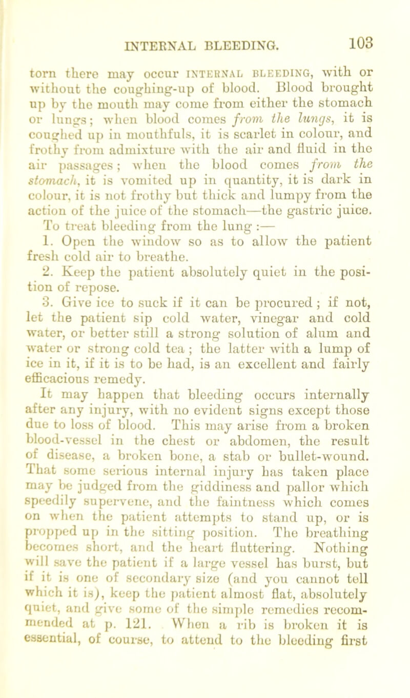 torn there may occur ixteknal bleeding, with or without the coughing-up of blood. Blood brought up by the mouth may come from either the stomach or lungs; when blood comes from the lungs, it is coughed up in mouthfuls, it is scarlet in colour, and frothy from admixture Avith the air and fluid in the air passages; Avhen the blood comes from the stomach, it is vomited up in quantity, it is dark in colour, it is not frothy but thick and lumpy from the action of the juice of the stomach—the gastric juice. To treat bleeding from the lung :— 1. Open the window so as to allow the patient fresh cold air to breathe. 2. Keep the patient absolutely quiet in the posi- tion of repose. 3. Give ice to suck if it can be procured; if not, let the patient sip cold water, vinegar and cold water, or better still a strong solution of alum and Avater or strong cold tea ; the latter Avith a lump of ice in it, if it is to be had, is an excellent and fairly efiBcacions remedy. It may happen that bleeding occurs internally after any injury, with no evident signs except those due to loss of blood. This may arise from a broken blood-A*essel in the chest or abdomen, the result of disease, a broken bone, a stab or bullet-wound. That some serious internal injury has taken place may be judged from the giddiness and pallor Avhich speedily supervene, and the faintness Avhich comes on Avhen the patient attempts to stand up, or is propped up in the sitting position. The breathing becomes short, and the heart fluttering. Nothing will saA'e the patient if a large vessel has burst, but if it is one of secondary size (and you cannot toll which it is), keep the jiatient almost flat, absolutely quiet, and give some of the sini])lo remedies recom- mended at p. 121. When a rib is broken it is essential, of course, to attend to the bleeding first