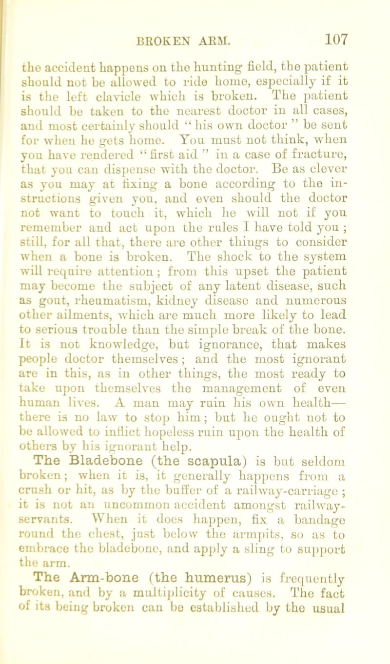 the accideut happens on the hunting field, the patient should not be allowed to ride homo, especially if it is the left clavicle which is broken. The patient should be taken to the nearest doctor in all cases, and most certainly should “ his own doctor ” be sent for when ho gets home. You must uot think, when you have rendered “ first aid ” in a case of fracture, that you can dispense with the doctor. Be as clover as you may at fixing a bone according to the in- structions given you, aud even should the doctor not want to touch it, which ho will uot if you remember and act upon the rules I have told you ; still, for all that, there are other things to consider when a bone is broken. The shock to the system will require attention; from this upset the patient may become the subject of any latent disease, such as gout, rheumatism, kidney disease and numerous other ailments, which are much more likely to lead to serious trouble than the simple break of the bone. It is not knowledge, but ignorance, that makes people doctor themselves; and the most ignorant are in this, as in other things, the most ready to take upon themselves the management of even human lives. A man may ruin his own health— there is no law to stop him; but he ought uot to be allowed to inflict hopeless ruin upon the health of othei-s by his ignorant help. The Bladebone (the scapula) is but seldom broken; when it is, it geneially happens from a crush or hit, as by tlie buffer of a railway-carriage ; it is not an uncommon accident amongst railway- servants. When it docs ha])pen, fix a baiulage round the chest, just below the arni[)its, so as to embrace the bladebone, and apply a sling to support the arm. The Arm-bone fthe humerus) is frequently broken, and by a multijjlicity of causes. I'bo fact of its being broken can bo established by the usual