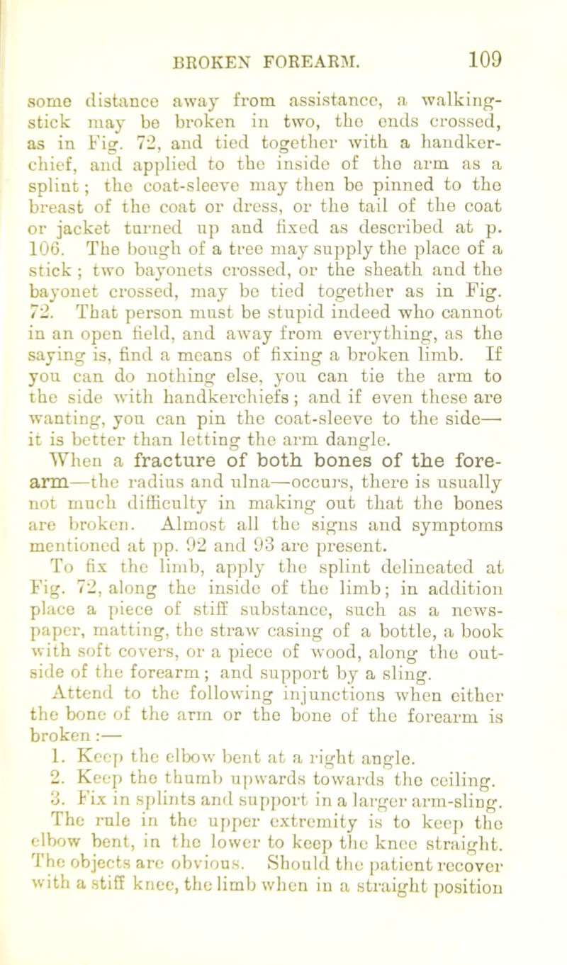 .some distance away from assistance, a walking- stick may bo broken in two, the ends crossed, as in Fig. 72, and tied together with a handker- chief, and applied to the inside of the arm as a splint; the coat-sleeve may then be pinned to the breast of the coat or dress, or the tail of the coat or jacket turned up and fixed as described at p. 106. The hough of a tree may supply the place of a stick ; two bayonets crossed, or the sheath and the ba^-ouet crossed, may be tied together as in Fig. 72. That person must be stupid indeed who cannot in an open field, and away from everything, as the saying is, find a means of fixing a broken limb. If you can do nothing else, you can tie the arm to the side with handkerchiefs; and if even these are wanting, you can pin the coat-sleeve to the side— it is better than letting the arm dangle. When a fracture of both bones of the fore- arm—the radius and ulna—occurs, there is usually not much difficulty in making out that the bones are broken. Almost all the signs and symptoms mentioned at pp. 92 and 93 are present. To fix the limb, apply the splint delineated at Fig. 72, along the inside of the limb; in addition place a y)iece of stiff substance, such as a news- paper, matting, the straw casing of a bottle, a book with soft covers, or a piece of wood, along the out- side of the forearm; and support by a sling. Attend to the following injunctions when cither the bone of the arm or the bone of the forearm is broken:— 1. Keep the elbow bent at a right angle. 2. Keep the thumb upwards towards the ceiling. 3. Fix in sj)lints and support in a larger arm-sling. The rule in the upper extremity is to keej) the elbow bent, in the lower to keep the knee straight. The objects are obvious. Should the patient i-ecovcr with a stiff knee, the limb when in a straight position