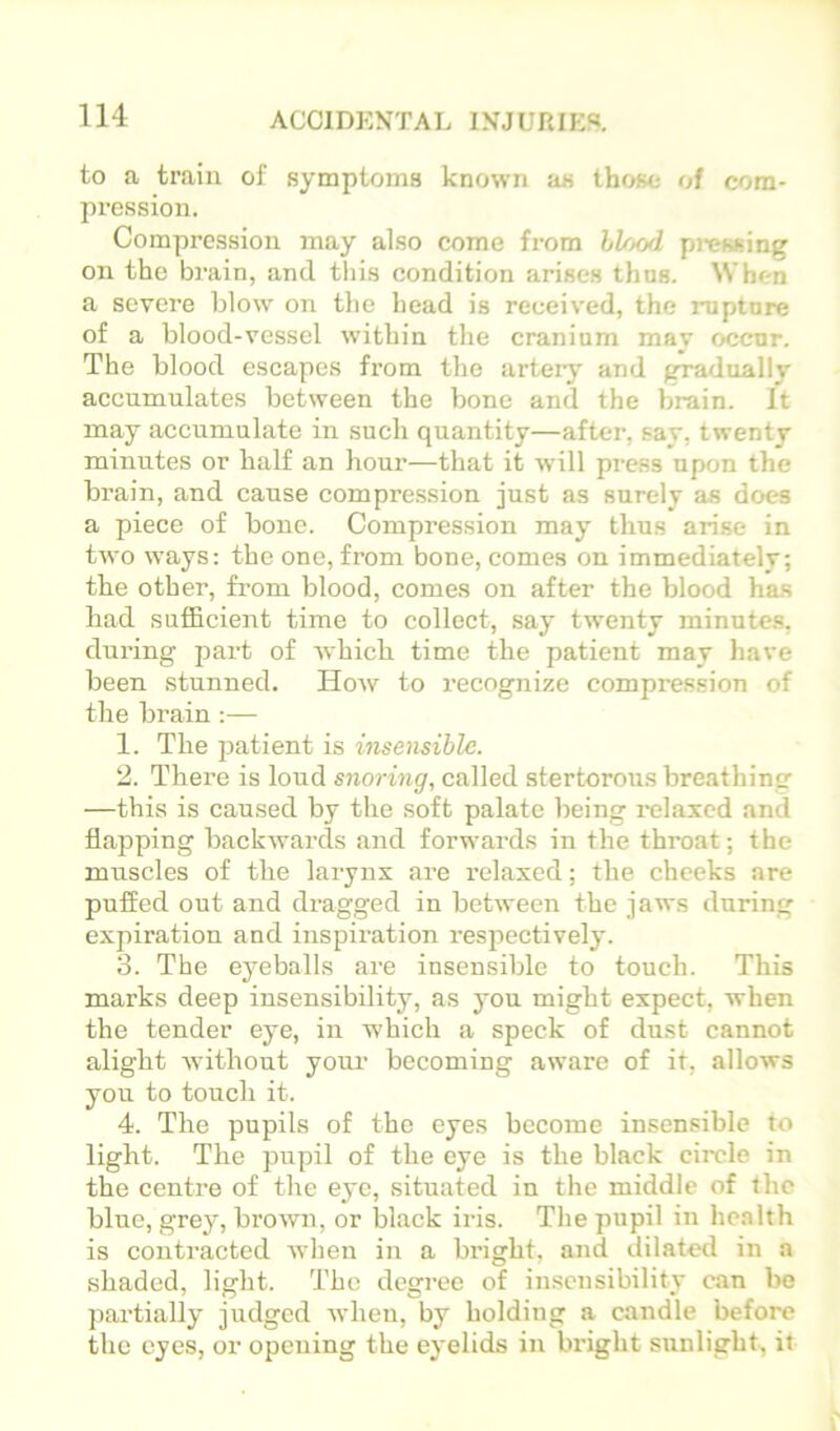 to a train of symptoms known as those- of com- pression. Compression may also come from hl/tod pj-essing on the brain, and this condition arises thus. When a severe blow on the head is received, the rupture of a blood-vessel within the cranium may occur. The blood escapes from the artery and gradually accumulates between the bone and the brain. It may accumulate in such quantity—after, .say, twenty minutes or half an hour—that it w-ill press upon the brain, and cause compression just as surely as does a piece of bone. Compression may thus arise in two ways: the one, from bone, comes on immediately; the other, from blood, comes on after the blood has had sufficient time to collect, say twenty minutes, during part of which time the patient may have been stunned. How to recognize compression of the brain :— 1. The 23atient is insensible. 2. There is loud snoring, called stertorous breathing —this is caused by the soft palate being relaxed and flapping backwards and forwards in the throat; the muscles of the larynx are relaxed; the cheeks are puffed out and dragged in between the jaws during expiration and inspiration I’espectively. 3. The ej-eballs are insensible to touch. This marks deep insensibility, as you might expect, when the tender eye, in which a speck of dust cannot alight without your becoming aware of it, allows you to touch it. 4. The pupils of the eyes become insensible to light. The pupil of the eye is the black circle in the centre of the eye, situated in the middle of the blue, grey, brown, or black iris. The pupil in health is contracted when in a bright, and dilated in a shaded, light. The degree of insensibility can be ])artially judged when, by holding a candle before the eyes, or opening the eyelids in In-ight sunlight, it