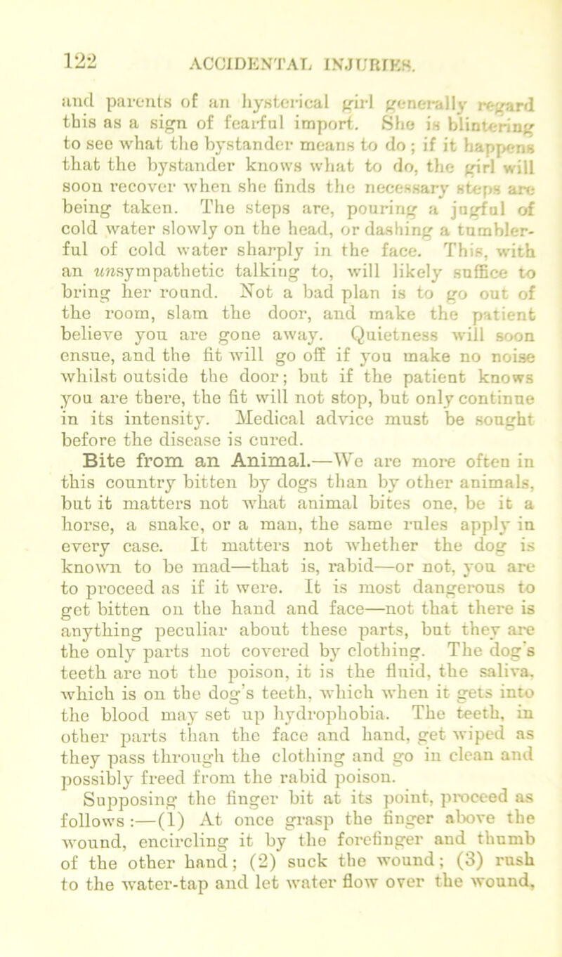 unci parents of an liysterical ^irl ('enei'ally rc-frard this as a sign of fearful import. Sho is blintering to sec what tlie bystander means to do ; if it happens that the bystander knows wliat to do, the girl will soon recover when she finds the necessary steps are being taken. The steps are, pouring a jugful of cold water slowly on the head, or dashing a tumbler- ful of cold water sharply in the face. This, with an w?i.sympathetic talking to, will likely suffice to bring her round. Not a bad plan is to go out of the room, slam the door, and make the patient believe you are gone away. Quietness will soon ensue, and the fit will go off if you make no noise whilst outside the door; but if the patient knows you are there, the fit will not stop, but only continue in its intensity. Medical advice must be sought before the disease is cured. Bite from an Animal.—We are more often in this country bitten by dogs than by other animals, but it matters not what animal bites one, be it a horse, a snake, or a man, the same rules apply in every case. It matters not whether the dog is knowm to be mad—that is, rabid—or not, yon are to pi’oceed as if it were. It is most dangerous to get bitten on the hand and face—not that there is anything peculiar about these parts, but they are the only parts not covered by clothing. The dog's teeth are not the poison, it is the fluid, the saliva, which is on the dog’s teeth, which when it gets into the blood may set up hydrojjhobia. The teeth, in other parts than the face and hand, get wiped as they pass through the clothing and go in clean and possibly freed from the rabid poison. SujDposing the finger bit at its point, proceed as follows:—(1) At once grasp the finger above the wound, encircling it by the forefinger and thumb of the other hand; (2) suck the wound; (3) rush to the water-tap and let water flow over the wound,