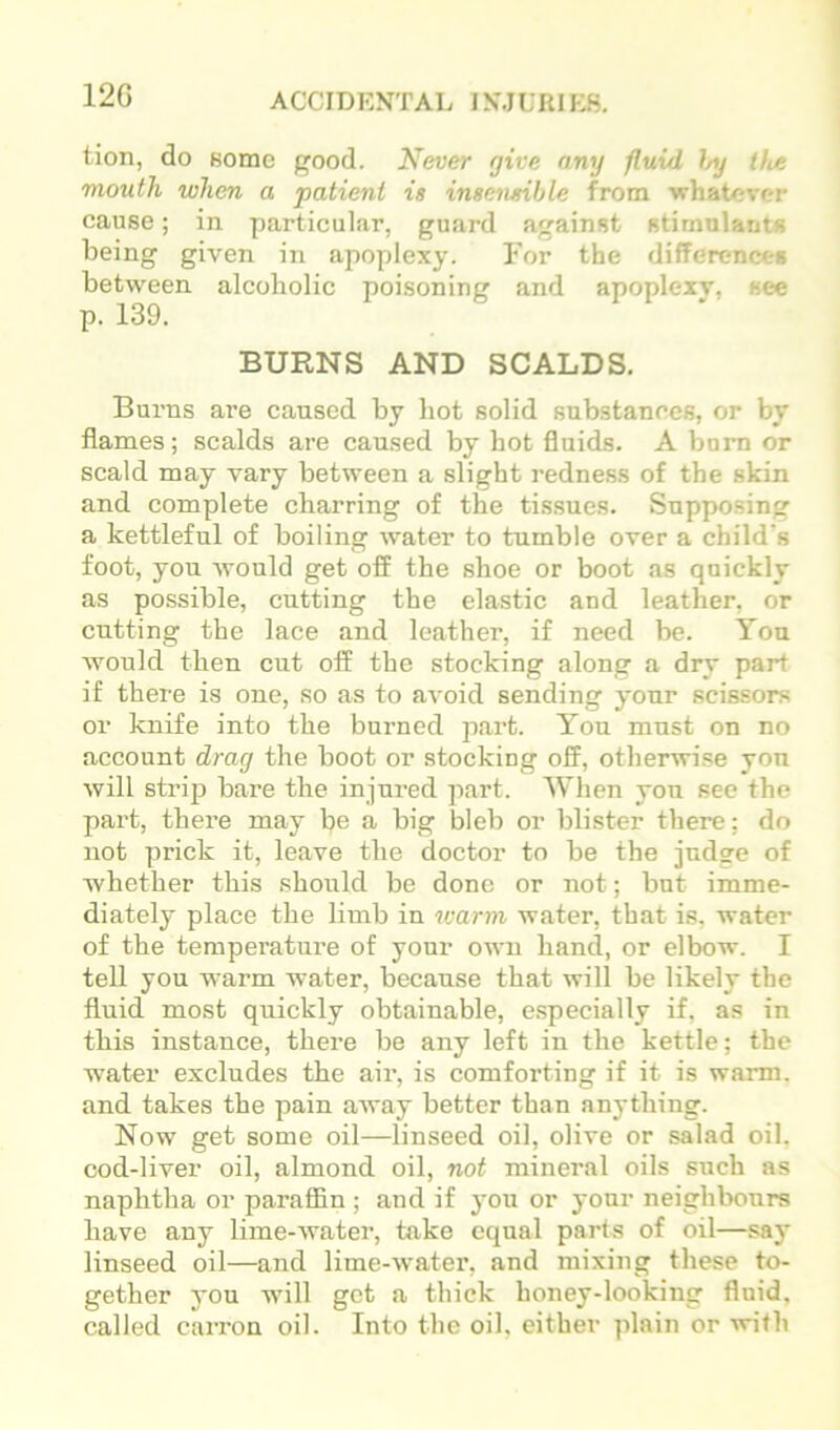 12G tion, do Bome good. Never give any fluid 1/y the mouth when a patient is insensible from whatever cause; in particular, guard against stimulants being given in apoplexy. For the differences between alcoholic poisoning and apoplexy, see p. 139. BURNS AND SCALDS. Burns are caused by hot solid substances, or by flames; scalds are caused by hot fluids. A bom or scald may vary between a slight redness of the skin and complete charring of the tissues. Supposing a kettleful of boiling water to tumble over a child's foot, you would get off the shoe or boot as quickly as possible, cutting the elastic and leather, or cutting the lace and leather, if need be. You would then cut off the stocking along a dry part if there is one, so as to avoid sending your scissors or knife into the burned part. You must on no account drag the boot or stocking off, otherwise you will strip bare the injured part. When yon see the part, there may be a big bleb or blister there; do not prick it, leave the doctor to be the judge of whether this should be done or not; but imme- diately place the limb in warm water, that is, water of the temperature of your own hand, or elbow. I tell you warm water, because that will be likely the fluid most quickly obtainable, especially if, as in this instance, there be any left in the kettle; the water excludes the air, is comforting if it is warm, and takes the pain away better than anything. Now get some oil—linseed oil, olive or salad oil. cod-liver oil, almond oil, not mineral oils such as naphtha or paraffin ; and if j’ou or your neighbours have any lime-water, take equal parts of oil—say linseed oil—and lime-water, and mixing these to- gether you will get a thick honey-looking fluid, called caiTon oil. Into the oil, either plain or with