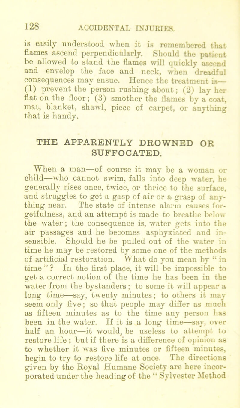 is easily understood when it is remembered that flames ascend perpcndicnlarly. Should the patient he allowed to stand the flames will quickly aacend and envelop the face and neck, when dreadful consequences may ensue. Hence the treatment is— (1) prevent the person rushing about; (2) lay her flat on the floor; (3) smother the flames by a coat, mat, blanket, shawl, piece of carpet, or anything that is handy. THE APPARENTLY DROWNED OR SUFFOCATED. When a man—of course it may be a woman or child—who cannot swim, falls into deep water, he generally rises once, twice, or thrice to the surface, and struggles to get a gasp of air or a grasp of any- thing near. The state of intense alarm causes for- getfulness, and an attempt is made to breathe below the water; the consequence is, water gets into the air passages and he becomes asphyxiated and in- sensible. Shonld he be pulled out of the water in time he may be restored by some one of the methods of artificial restoration. What do yon mean by “ in time ” ? In the first place, it will be impossible to get a correct notion of the time he has been in the water from the bystanders ; to some it will appear a long time—say, twenty minutes; to others it may seem only five; so that people may differ as much as fifteen minutes as to the time any person has been in the water. If it is a long time—say, over half an hour—it would^ be useless to attempt to restore life ; but if there is a difference of opinion as to whether it was five minutes or fifteen minutes, begin to try to restore life at once. The directions given by the Royal Humane Society are here incor- porated under the heading of the “ Sylvester Jlethod