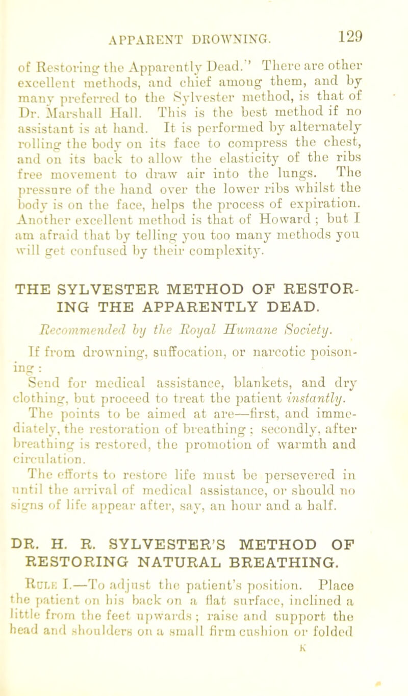 APrARENT DROWNING. of Re.storin the Apparently Dead. ’ There are otlier c.xcellent metlmds, and chief among them, and by many preferred to tlie Sylvester method, is that of Dr. .Niarshall Hall. This is the best method if no as.sistant is at hanil. It is performed by alternately rolling the body on its face to compress the chest, and on its bae*k to allow the elasticity of the ribs free movement to draw air into the lungs. The ])ressnre of the hand over the lower ribs whilst the l)ody is on the face, helps the process of expiration. Another excellent method is that of Howard ; but I am afraid that by telling you too many methods you will get confused by their complexity. THE SYLVESTER METHOD OF RESTOR- ING THE APPARENTLY DEAD. Recommended htj the Royal Humane Society. If from drowning, siiffocation, or narcotic poison- ing : Send for medical assistance, blankets, and dry clothing, but proceed to treat the jjatient instantly. The points tcj be aimed at are—first, and imme- diately, the restoration of breathing ; secondly, after breathing is restored, the ])romotiou of warmth and circulation. I'he efforts to restore life must be persevered in until the arrival of medical assistance, or should no signs of life aj>pear after, say, an hour and a half. DR. H. R. SYLVESTER’S METHOD OF RESTORING NATURAL BREATHING. Rci.k I.—To adjust the patient’s j)osition. Place the [)atient on his back on a flat surface, inclined a little from the feet n[)wai-ds; raise and support the head and shoulders on a small firm cushion or folded K