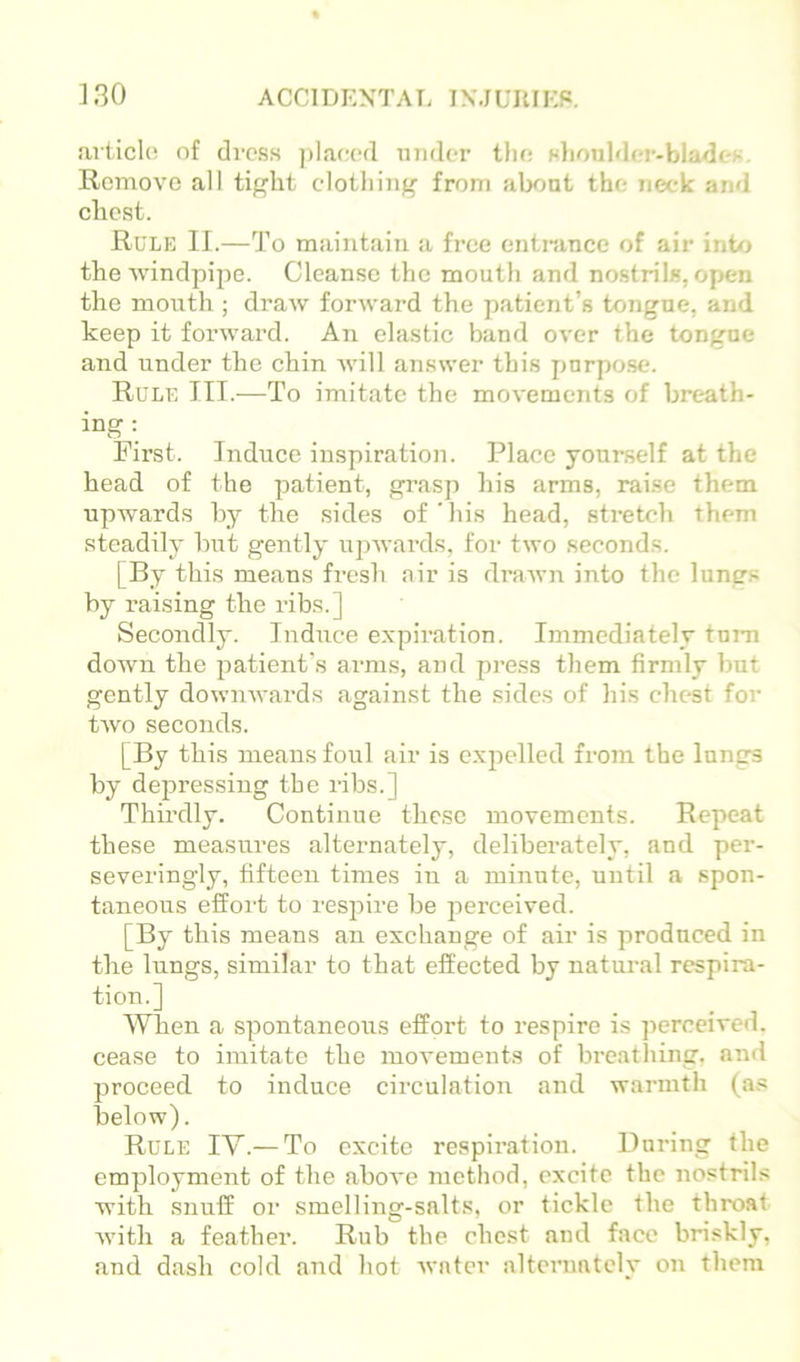 ]30 ACCIDENTAT. INMUItIKP, articlo nf di-css placed under tlu: Hliotilder-bladt'i-. Remove all tif'ht clothing from alxjut the neck and chest. Rule II.—To maintain a free entnince of air inttj the ■windpipe. Cleanse tlie mouth and no.strils, open the mouth ; draw forward the patient’s tongue, and keep it forward. An elastic band over the tongue and under the chin will answer this purpose. Rule III.^—To imitate the movements of breath- ing: First. Induce inspiration. Place yourself at the head of the patient, grasp his arms, raise them upwards by the sides of'his head, stretch them steadily hut gently itpwards, for two seconds. [By this means fresh air is drawn into the lungs by raising the ribs.] Secondly. Induce expiration. Immediately turn down the patient's arms, and press them firmly but gently downwards against the sides of his chest for two seconds. [By this means foul air is expelled from the lungs by dejDressing the ribs.] Thirdly. Continue these movements. Repeat these measures alternately, deliberately, and per- severingly, fifteen times in a minute, until a spon- taneous effort to respire be jierceived. [By this means an exchange of air is produced in the lungs, similar to that effected by natural respira- tion.] When a spontaneous effort to respire is jierccived. cease to imitate the movements of breathing, and proceed to induce circulation and warmth (a.« below). Rule IV.— To excite respiration. Buring the employment of the above method, excite the nostrils with snuff or smelling-salts, or tickle the throat with a feather. Rub the chest and face briskly, and dash cold and hot Avntcr alternately on them