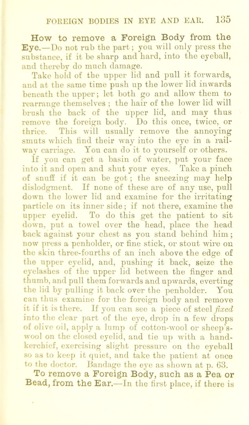 How to remove a Foreign Body from the Eye.— Do not rub tho part; you Avill only press the substance, if it be sharp and hard, into the eyeball, and thereby do much damage. Take hold of tho upper lid and pull it forwards, and at the same time push up the lower lid inwards beneath the upper; let both go and allow them to rearninge themselves ; the hair of the lower lid will brush the back of the upper lid, and may thus remove the foreign body. Do this once, twice, or thrice. This will usually remove the annoying smuts which tind their way into the eye in a rail- way carriage. Yon can do it to yovtrself or others. If you can get a basin of water, put your face into it and open and shut your eyes. Take a pinch of snuff if it can be got; the sneezing may help dislodgment. If none of these are of any nse, pull down the loAver lid and examine for the irritating particle on its inner side; if not there, examine the upper eyelid. To do this get the patient to sit down, put a towel over the head, place the head back against your chest as you stand behind him; now press a penholder, or fine stick, or stout wire on the skin three-fourths of an inch above the edge of the upper eyelid, and, pushing it back, seize the eyelashes of the upper lid between the finger and thumb, and pull them forwards and upwards, everting the lid by pulling it back over the penholder. You can thus examine for the foreign body and remove it if it is there. If you can see a piece of steel /i-red into tlie clear part of the eye, drop in a few drops of olive oil, apply a lump of cotton-wool or sheep’s- wool on the closed eyelid, and tie up with a hand- kerchief, exercising .slight pressure on the eyeball 80 as to keep it quiet, and take tho ])aticnt at once to the doctor. Dandiige tho eye as shown at p. 63. To remove a Foreign Body, such as a Pea or Bead, from the Ear.—In the first place, if there is