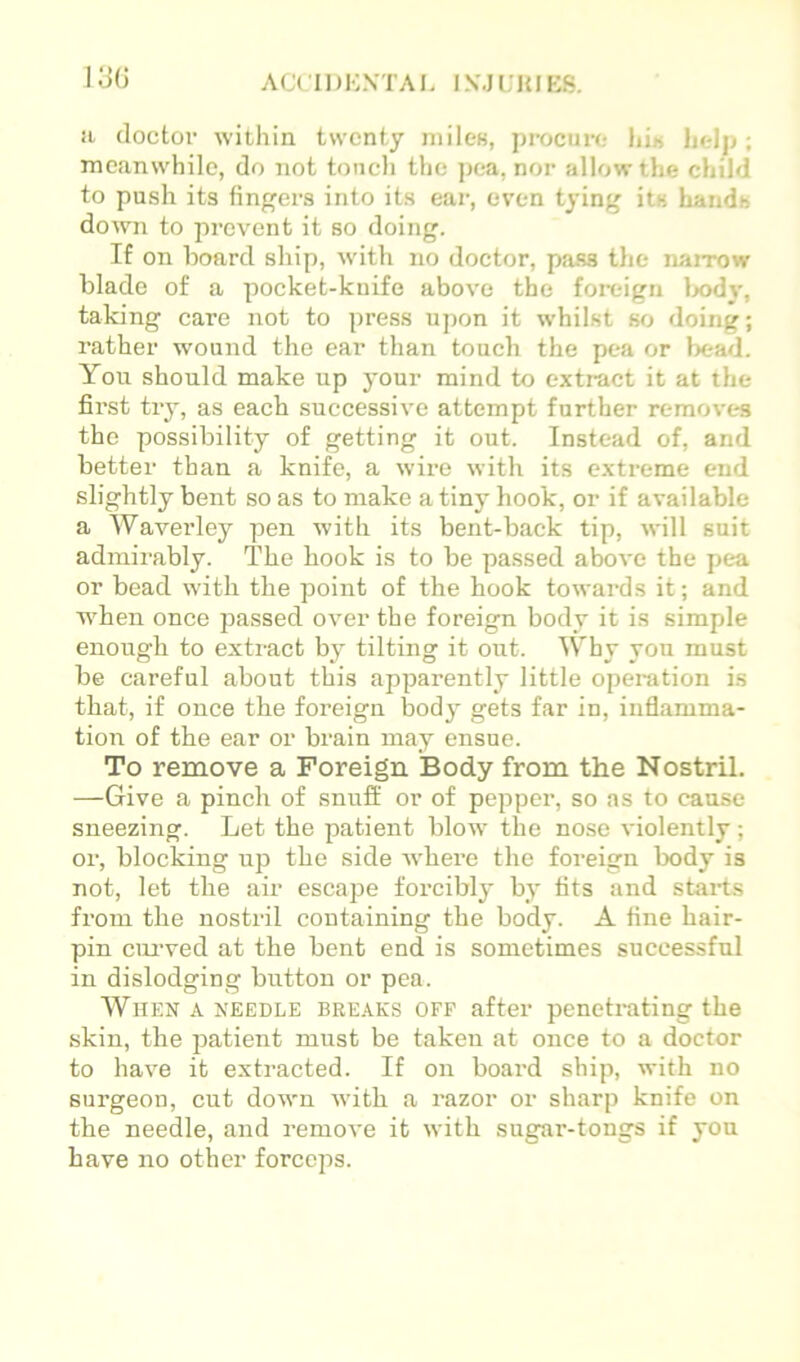 13(3 a doctor within twenty niiles, procure lu« help; meanwhile, do not toncli the pea, nor allow the child to push its fingers into its ear, even tying its haudb down to prevent it so doing. If on board ship, with no doctor, pass tlie naiTOw blade of a pocket-knife above the foreign lx)dy, taking care not to press upon it whilst so doing; rather wound the ear than toueh the pea or bead. Yoii should make up your mind to extract it at the first try, as each successive attempt further removes the possibility of getting it out. Instead of, and better than a knife, a wire with its extreme end slightly bent so as to make a tiny hook, or if available a Waverley pen with its bent-back tip, will suit admirably. The hook is to be passed above the pea or bead with the point of the hook towards it; and when once passed over the foreign body it is simple enough to extract by tilting it out. Why you must be careful about this apparently little operation is that, if once the foreign body gets far in, inflamma- tion of the ear or bi’ain may ensue. To remove a Foreign Body from the Nostril. —Give a pinch of snufl; or of pepper, so as to cause sneezing. Let the patient blow the nose violently; or, blocking up the side where the foreign body is not, let the air escape forcibly by tits and starts from the nostril containing the body. A fine hair- pin emwed at the bent end is sometimes successful in dislodging button or pea. When a needle breaks off after penetrating the skin, the patient must be taken at once to a doctor to have it extracted. If on board ship, with no surgeon, cut down with a razor or sharp knife on the needle, and remove it with sugar-tongs if you have no other forceps.