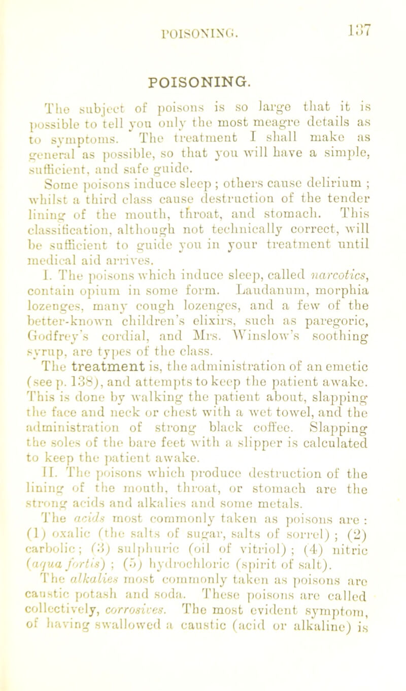 POISON I XCi. I.)< POISONING. Tlio Hubji'Ct of poisons is so iargo tliafc it is ])ossible to tell you only the most meagre details as to svmptoms. The treatment I shall make as general as possible, so that you will have a simple, sufficient, and safe guide. Some ])oisons induce sleep ; others cause delirium ; whilst a third class cause destruction of the tender lining of the mouth, throat, and stomach. This classitication, although not technically correct, will be sufficient to guide you in your treatment until meilical aid arrives. I. The poisons which induce sleep, called narcotics, contain opium in some form. Laudanum, morphia lozenges, many cough lozenges, and a few of the better-known children’s elixirs, such as paregoric, Godfrey's coi’dial, and Mrs. WinsloAv’s soothing syrup, are types of the class. The treatment is, the administration of an emetic (see p. 138j, and attempts to keep the patient awake. 'I’his is done by 'walking the patient about, slapping the face and neck or chest with a wet towel, and the administration of sti'ong black coffee. Slapping the .soles of the bare feet with a slipper is calculated to keep the ])atient awake. II. The poisons which ])roduce destruction of the lining of the mouth, throat, or stomach are the strong acids and alkalies iind some metals. The acids most commoidy taken as poisons are : (1) oxalic (the salts of sugar, salts of sorrel) ; (2) carbolic; (3) sulphuric (oil of vitriol); (4) nitric (afjua fortis) ; (.o) hydrochloric (s[)irit of salt). 'I'he alkalies most commonly taken as poisons are caustic j)otash and soda. These poisons are called collectively, corrosices. The most evident symptom, of having swallowed .a caustic (acid or alkaline) is