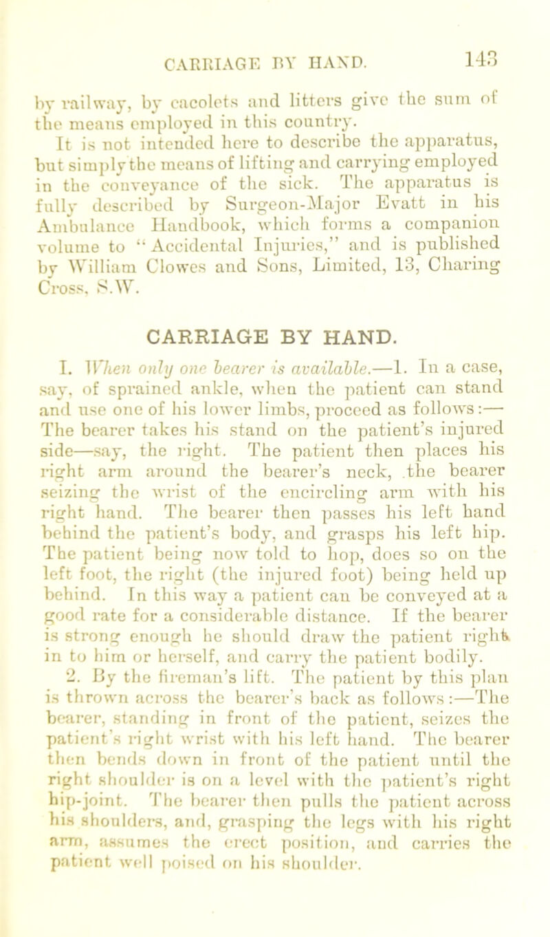 CARRIAGE BY HAND. by railway, by cacolots and litters give the sum of the means employed in this country. It is not intended here to describe the apparatus, but simply the means of lifting and carrying employed in the conveyance of the sick. The apparatus is fully described by Surgeon-Major Evatt in his Ambulance Handbook, which forms a companion volume to “Accidental Injuries,” and is published by William Clowes and Sons, Limited, 13, Charing Cross, S.W. CARRIAGE BY HAND. I. When only one hearer is available.—1. In a case, say, of sprained ankle, when the jiatient can stand and use one of his lower limbs, proceed as folloAvs:— The bearer takes his stand on the patient’s injured side—.say, the right. The patient then places his nght arm ai-ound the bearer’s neck, the bearer seizing the Avrist of the encircling arm with his right hand. The bearer then passes his left hand behind the patient’s body, and grasps his left hip. The patient being iioav told to hop, does so on the left foot, the right (the injured foot) being held up behind. In this way a patient can be conA’eyed at a good rate for a considerable distance. If the bearer is strong enough he should draw the patient righk in to him or herself, and carry the patient bodily. 2. By the lireman’s lift. The patient by this plan is throAvn across the bearer’s back as folloAvs:—The bearer, standing in front of the patient, seizes the patient’s right Avrist with his left liand. The bearer then bends doAsm in front of the patient until the right shoulder is on a level Avith the ])atient’s right hip-joint. 4’he bearer then pulls the patient across his shouldei’s, ami, gnisping the legs Avith his right arm, assumes the erect position, and carries the patient avcII poised on his shoulder.