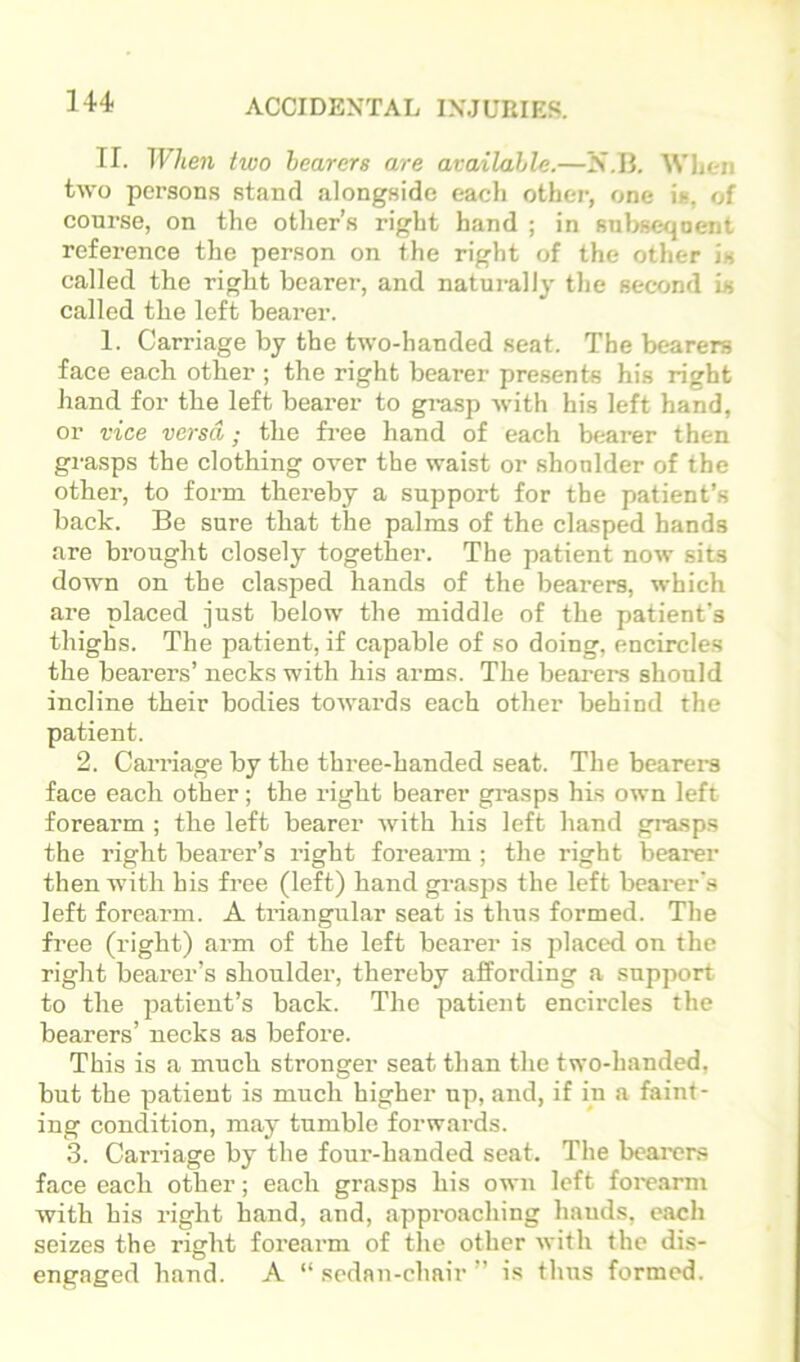 II. When two hearers are available.—N.II. Wlien two persons stand alongside each other, one is, of course, on the other’s right hand ; in 8nl>seqoent reference the person on the right of the other is called the right bearer, and naturally the second is called the left bearer. 1. Carriage by the two-handed seat. The bearers face each other ; the right bearer presents his right hand for the left bearer to gi-asp with his left hand, or vice versa; the free hand of each bearer then grasps the clothing over the waist or shonlder of the other, to form thereby a support for the patient’s back. Be sure that the palms of the clasped hands are brought closely together. The patient now sits down on the clasped hands of the bearers, which are placed just below the middle of the patient’s thighs. The patient, if capable of so doing, encircles the bearers’ necks with his arms. The bearers should incline their bodies towards each other behind the patient. 2. Carriage by the three-handed seat. The bearers face each other; the right bearer grasps his own left forearm ; the left bearer with his left hand gi-asps the right bearer’s right forearm ; the right bearer then with his free (left) hand grasps the left bearer'.s left forearm. A triangular seat is thus formed. The free (right) arm of the left bearer is jdaced on the right bearer’s shoulder, thereby affording a support to the patient’s back. The patient encircles the bearers’ necks as before. This is a much stronger seat than the two-handed, but the patient is much higher up, and, if in a faint- ing condition, may tumble forwards. 3. Carriage by the foux’-handed seat. The beai-ers face each other; each grasps his own left foi'earm with his right hand, and, appi'oaching hands, each seizes the right foreai’m of the other with the dis- engaged hand. A “ sedan-chair ” is thus formed.