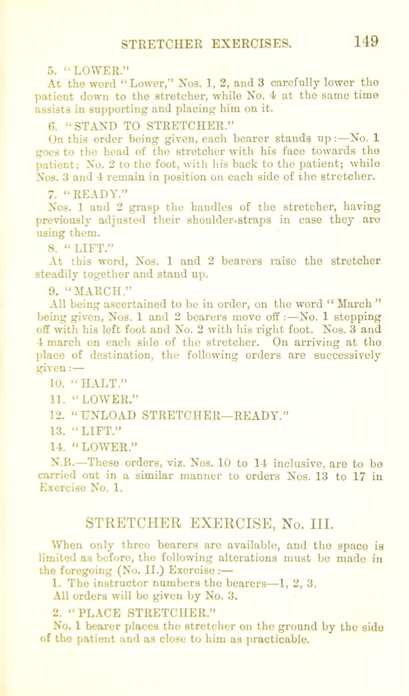 5. “LOWER.” At the word “Lower,” Xos. 1, 2, and 3 carefully lower the patient down to the stretcher, while No. 4 at the same time assists in supporting and placing him on it. 6. “STAND TO STRETCHER.” On this order being given, each bearer stands up:—No. 1 goes to the head of the stretcher with his face towards the patient; No. 2 to the foot, with his back to the patient; -while Nos. 3 and 4 remain in position on each side of the stretcher. 7. “READY.” Nos. 1 and 2 grasp the handles of the stretcher, having previously adjusted their shoulder-straps in case they are using them. 8. “LIFT.” At this word. Nos. 1 and 2 bearers raise the stretcher steadily together and stand up. 9. “MARCH.” All being ascertained to be in order, on the word “ March ” being given. Nos. 1 and 2 bearers move off ;—No. 1 stepping off with his left foot and No. 2 with his right foot. Nos. 3 and 4 march on each side of the stretcher. On arriving at the place of destination, the following orders are successively given:— 10. “ HALT.” 11. “LOWER.” 12. “UNLOAD STRETCHER—READY.” 13. “LIFT.” 14. “LOWER.” N.B.—These orders, viz. Nos. 10 to 14 inclusive, are to bo carried out in a similar manner to orders Nos. 13 to 17 in Exercise No. 1. STRETCHER EXERCISE, No. III. When only three bearers are available, and the space is limited as before, the following alterations must bo made in the foregoing (No. II.) Exercise;— 1. The instructor numbers the bearers—1, 2, 3. All orders will bo given by No. 3. 2. “PLACE STRETCHER.” No. 1 bearer places the stretcher on the ground by the side of the patient and as close to him as practicable.